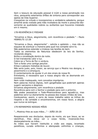 Sem o tesouro da educação pessoal é inútil a nossa penetração nos
céus, porquanto estaríamos órfãos de sintonia para corresponder aos
apelos da Vida Superior.
Cresçamos na virtude e incorporemos a verdadeira sabedoria, porque
amanhã serás visitado pela mão niveladora da morte e possuirás tão-
somente as qualidades nobres ou aviltantes que houveres instalado
em ti mesmo.
178-REVERÊNCIA E PIEDADE
"Sirvamos a Deus, alegremente, com reverência e piedade." - Paulo
HEBRELTS 12:28
"Sirvamos a Deus, alegremente" - solicita o apóstolo -, mas não se
esquece de acentuar a maneira pela qual nos compete servi-lo.
Não poderíamos estender a tristeza nas tarefas do bem.
Todos os elementos da Natureza obedecem às leis do Senhor,
revelando alegria.
Brilha a constelação dentro da noite.
O Sol transborda calor e luz.
Cobre-se a Terra de flor e verdura.
Tem a fonte uma cantiga peculiar.
Entoa o pássaro melodias de louvor.
Não seria justo, pois, trazer, ao serviço que o Mestre nos designa, o
pessimismo e a amargura.
O contentamento de ajudar é um dos sinais de nossa fé.
Entretanto, é necessário que a nossa alegria não se desmande em
excessos.
Nem ruído inadequado, nem conceitos impróprios.
Nem palavras menos dignas, nem gargalhadas que poderiam apenas
sugerir sarcasmo e desprezo.
Sirvamos alegremente, com reverência e piedade.
Reverência para com o Senhor e piedade para com o próximo.
Não podes pessoalizar o Todo-Misericordioso para agradá-Lo, mas
podemos servi-Lo diariamente na pessoa dos nossos irmãos de luta.
Conduzamos, assim, o carro de nosso trabalho sobre os trilhos do
respeito e da caridade e encontraremos, em nosso favor, a alegria
que nunca se extingue.
179-REPAREMOS NOSSAS MÃOS
"...Mostrou-lhes as suas mãos..." - JOÃO 20:20
Reaparecendo aos discípulos, depois da morte, eis que Jesus, ao se
identificar, lhes deixa ver o corpo ferido, mostrando-lhes
destacadamente as mãos...
As mãos que haviam restituído a visão aos cegos, levantado
paralíticos, curado enfermos e abençoado velhinhos e crianças,
 