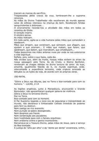 traziam as marcas do sacrifício.
Traspassadas pelos cravos da cruz, lembravam-lhe a suprema
renúncia.
As mãos do Divino Trabalhador não recolheram do mundo apenas
calos do esforço intensivo na charrua do bem. Receberam feridas
sanguinolentas e dolorosas...
O ensinamento recorda-nos a atividade das mãos em todos os
recantos do Globo.
O coração inspira.
O cérebro pensa.
As mãos realizam.
Em toda parte, agita-se a vida humana pelas mãos que comandam e
obedecem.
Mãos que dirigem, que constroem, que semeiam, que afagam, que
ajudam e que ensinam... E mãos que matam, que ferem, que
apedrejam, que batem, que incendeiam, que amaldiçoam...
Todos possuímos nas mãos antenas vivas por onde se nos exterioriza
a vida espiritual.
Reflete, pois, sobre o que fazes, cada dia.
Não olvides que, além da morte, nossas mãos exibem os sinais da
nossa passagem pela Terra. As do Cristo, o Eterno Benfeitor,
revelavam as chagas obtidas na divina lavoura do amor. As tuas,
amanhã, igualmente falarão de ti, no mundo espiritual, onde.
interrompida a experiência terrestre, cada criatura arrecada as
bênçãos ou as lições da vida, de acordo com as próprias obras.
180-NATAL
"Glória a Deus nas Alturas, paz na Terra e boa-vontade para com os
homens." - LUCAS, 2:14
As legiões angélicas, junto à Manjedoura, anunciando o Grande
Renovador, não apresentaram qualquer palavra de violência.
Glória a Deus no Universo Divino.
Paz na Terra.
Boa-vontade para com os Homens.
O Pai Supremo legando a nova era de segurança e tranqüilidade ao
mundo, não declarava o Embaixador Celeste investido de poderes
para ferir ou destruir.
Nem castigo ao rico avarento.
Nem punição ao pobre desesperado.
Nem desprezo aos fracos.
Nem condenação aos pecadores.
Nem hostilidade para com o fariseu orgulhoso.
Nem anátema contra o gentio inconsciente.
Derramava-se o Tesouro Divino, pelas mãos de Jesus, para o serviço
da Boa-Vontade.
A justiça do "olho por olho" e do "dente por dente" encontrara, enfim,
 