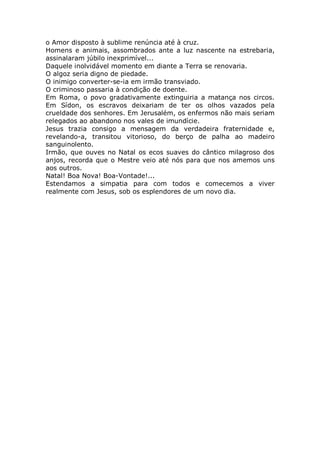 o Amor disposto à sublime renúncia até à cruz.
Homens e animais, assombrados ante a luz nascente na estrebaria,
assinalaram júbilo inexprimível...
Daquele inolvidável momento em diante a Terra se renovaria.
O algoz seria digno de piedade.
O inimigo converter-se-ia em irmão transviado.
O criminoso passaria à condição de doente.
Em Roma, o povo gradativamente extinguiria a matança nos circos.
Em Sídon, os escravos deixariam de ter os olhos vazados pela
crueldade dos senhores. Em Jerusalém, os enfermos não mais seriam
relegados ao abandono nos vales de imundície.
Jesus trazia consigo a mensagem da verdadeira fraternidade e,
revelando-a, transitou vitorioso, do berço de palha ao madeiro
sanguinolento.
Irmão, que ouves no Natal os ecos suaves do cântico milagroso dos
anjos, recorda que o Mestre veio até nós para que nos amemos uns
aos outros.
Natal! Boa Nova! Boa-Vontade!...
Estendamos a simpatia para com todos e comecemos a viver
realmente com Jesus, sob os esplendores de um novo dia.
 