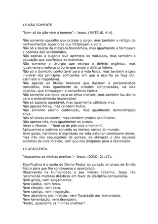 18-NÃO SOMENTE
“Nem só de pão vive o homem”.- Jesus. (MATEUS. 4:4).
Não somente agasalho que proteja o corpo, mas também o refúgio de
conhecimentos superiores que fortaleçam a alma.
Não só a beleza da máscara fisionômica, mas igualmente a formosura
e nobreza dos sentimentos.
Não apenas a eugenia que aprimora os músculos, mas também a
educação que aperfeiçoa as maneiras.
Não somente a cirurgia que extirpa o defeito orgânico, mas
igualmente o esforço próprio que anula o defeito íntimo.
Não só o domicílio confortável para a vida física, mas também a casa
invisível dos princípios edificantes em que o espírito se faça útil,
estimado e respeitável.
Não apenas os títulos honrosos que ilustram a personalidade
transitória, mas igualmente as virtudes comprovadas, na luta
objetiva, que enriqueçam a consciência eterna.
Não somente claridade para os olhos mortais, mas também luz divina
para o entendimento imperecível.
Não só aspecto agradável, mas igualmente utilidade viva.
Não apenas flores, mas também frutos.
Não somente ensino continuado, mas igualmente demonstração
ativa..
Não só teoria excelente, mas também prática santificante.
Não apenas nós, mas igualmente os outros.
Disse o Mestre: - "Nem só de pão vive o homem".
Apliquemos o sublime conceito ao imenso campo do mundo.
Bom gosto, harmonia e dignidade na vida exterior constituem dever,
mas não nos esqueçamos da pureza, da elevação e dos recursos
sublimes da vida interior, com que nos dirigimos para a Eternidade.
19-APASCENTA
“Apascenta as minhas ovelhas”.- Jesus. (JOÃO, 21:17).
Significativo é o apelo do Divino Pastor ao coração amoroso de Simão
Pedro para que lhe continuasse o apostolado.
Observando na Humanidade o seu imenso rebanho, Jesus não
recomenda medidas drásticas em favor da disciplina compulsória.
Nem gritos, nem xingamentos.
Nem cadeia, nem forca.
Nem chicote, nem vara.
Nem castigo, nem imposição.
Nem abandono aos infelizes, nem flagelação aos transviados.
Nem lamentação, nem desespero.
“Pedro, apascenta as minhas ovelhas!”.
 