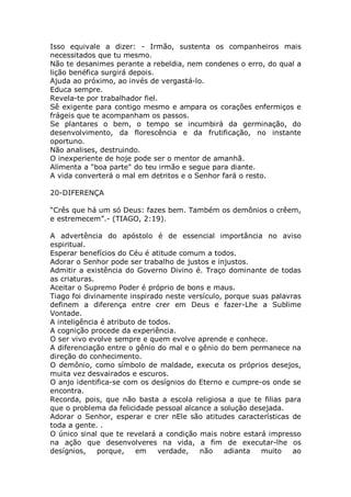 Isso equivale a dizer: - Irmão, sustenta os companheiros mais
necessitados que tu mesmo.
Não te desanimes perante a rebeldia, nem condenes o erro, do qual a
lição benéfica surgirá depois.
Ajuda ao próximo, ao invés de vergastá-lo.
Educa sempre.
Revela-te por trabalhador fiel.
Sê exigente para contigo mesmo e ampara os corações enfermiços e
frágeis que te acompanham os passos.
Se plantares o bem, o tempo se incumbirá da germinação, do
desenvolvimento, da florescência e da frutificação, no instante
oportuno.
Não analises, destruindo.
O inexperiente de hoje pode ser o mentor de amanhã.
Alimenta a "boa parte" do teu irmão e segue para diante.
A vida converterá o mal em detritos e o Senhor fará o resto.
20-DIFERENÇA
“Crês que há um só Deus: fazes bem. Também os demônios o crêem,
e estremecem”.- (TIAGO, 2:19).
A advertência do apóstolo é de essencial importância no aviso
espiritual.
Esperar benefícios do Céu é atitude comum a todos.
Adorar o Senhor pode ser trabalho de justos e injustos.
Admitir a existência do Governo Divino é. Traço dominante de todas
as criaturas.
Aceitar o Supremo Poder é próprio de bons e maus.
Tiago foi divinamente inspirado neste versículo, porque suas palavras
definem a diferença entre crer em Deus e fazer-Lhe a Sublime
Vontade.
A inteligência é atributo de todos.
A cognição procede da experiência.
O ser vivo evolve sempre e quem evolve aprende e conhece.
A diferenciação entre o gênio do mal e o gênio do bem permanece na
direção do conhecimento.
O demônio, como símbolo de maldade, executa os próprios desejos,
muita vez desvairados e escuros.
O anjo identifica-se com os desígnios do Eterno e cumpre-os onde se
encontra.
Recorda, pois, que não basta a escola religiosa a que te filias para
que o problema da felicidade pessoal alcance a solução desejada.
Adorar o Senhor, esperar e crer nEle são atitudes características de
toda a gente. .
O único sinal que te revelará a condição mais nobre estará impresso
na ação que desenvolveres na vida, a fim de executar-lhe os
desígnios, porque, em verdade, não adianta muito ao
 