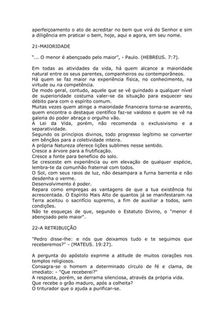 aperfeiçoamento o ato de acreditar no bem que virá do Senhor e sim
a diligência em praticar o bem, hoje, aqui e agora, em seu nome.
21-MAIORIDADE
“... O menor é abençoado pelo maior”, - Paulo. (HEBREUS. 7:7).
Em todas as atividades da vida, há quem alcance a maioridade
natural entre os seus parentes, companheiros ou contemporâneos.
Há quem se faz maior na experiência física, no conhecimento, na
virtude ou na competência.
De modo geral, contudo, aquele que se vê guindado a qualquer nível
de superioridade costuma valer-se da situação para esquecer seu
débito para com o espírito comum.
Muitas vezes quem atinge a maioridade financeira torna-se avarento,
quem encontra o destaque científico faz-se vaidoso e quem se vê na
galeria do poder abraça o orgulho vão.
A Lei da Vida, porém, não recomenda o exclusivismo e a
separatividade.
Segundo os princípios divinos, todo progresso legítimo se converter
em bênçãos para a coletividade inteira.
A própria Natureza oferece lições sublimes nesse sentido.
Cresce a árvore para a frutificação.
Cresce a fonte para benefício do solo.
Se cresceste em experiência ou em elevação de qualquer espécie,
lembra-te da comunhão fraternal com todos.
O Sol, com seus raios de luz, não desampara a furna barrenta e não
desdenha o verme.
Desenvolvimento é poder.
Repara como empregas as vantagens de que a tua existência foi
acrescentada. O Espírito Mais Alto de quantos já se manifestaram na
Terra aceitou o sacrifício supremo, a fim de auxiliar a todos, sem
condições.
Não te esqueças de que, segundo o Estatuto Divino, o "menor é
abençoado pelo maior".
22-A RETRIBUIÇÃO
"Pedro disse-lhe: e nós que deixamos tudo e te seguimos que
receberemos?" - (MATEUS. 19:27).
A pergunta do apóstolo exprime a atitude de muitos corações nos
templos religiosos.
Consagra-se o homem a determinado círculo de fé e clama, de
imediato: - "Que receberei?"
A resposta, porém, se derrama silenciosa, através da própria vida.
Que recebe o grão maduro, após a colheita?
O triturador que o ajuda a purificar-se.
 