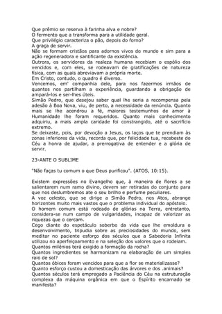Que prêmio se reserva à farinha alva e nobre?
O fermento que a transforma para a utilidade geral.
Que privilégio caracteriza o pão, depois do forno?
A graça de servir.
Não se formam cristãos para adornos vivos do mundo e sim para a
ação regeneradora e santificante da existência.
Outrora, os servidores da realeza humana recebiam o espólio dos
vencidos e, com eles, se rodeavam de gratificações de natureza
física, com as quais abreviavam a própria morte.
Em Cristo, contudo, o quadro é diverso.
Vencemos, em' companhia dele, para nos fazermos irmãos de
quantos nos partilham a experiência, guardando a obrigação de
ampará-los e ser-lhes úteis.
Simão Pedro, que desejou saber qual lhe seria a recompensa pela
adesão à Boa Nova, viu, de perto, a necessidade da renúncia. Quanto
mais se lhe acendrou a fé, maiores testemunhos de amor à
Humanidade lhe foram requeridos. Quanto mais conhecimento
adquiriu, a mais ampla caridade foi constrangido, até o sacrifício
extremo.
Se deixaste, pois, por devoção a Jesus, os laços que te prendiam às
zonas inferiores da vida, recorda que, por felicidade tua, recebeste do
Céu a honra de ajudar, a prerrogativa de entender e a glória de
servir.
23-ANTE O SUBLIME
"Não faças tu comum o que Deus purificou". (ATOS, 10:15).
Existem expressões no Evangelho que, à maneira de flores a se
salientarem num ramo divino, devem ser retiradas do conjunto para
que nos deslumbremos ate o seu brilho e perfume peculiares.
A voz celeste, que se dirige a Simão Pedro, nos Atos, abrange
horizontes muito mais vastos que o problema individual do apóstolo.
O homem comum está rodeado de glórias na Terra, entretanto,
considera-se num campo de vulgaridades, incapaz de valorizar as
riquezas que o cercam.
Cego diante do espetáculo soberbo da vida que lhe emoldura o
desenvolvimento, tripudia sobre as preciosidades do mundo, sem
meditar no paciente esforço dos séculos que a Sabedoria Infinita
utilizou no aperfeiçoamento e na seleção dos valores que o rodeiam.
Quantos milênios terá exigido a formação da rocha?
Quantos ingredientes se harmonizam na elaboração de um simples
raio de sol?
Quantos óbices foram vencidos para que a flor se materializasse?
Quanto esforço custou a domesticação das árvores e dos .animais?
Quantos séculos terá empregado a Paciência do Céu na estruturação
complexa da máquina orgânica em que o Espírito encarnado se
manifesta?
 