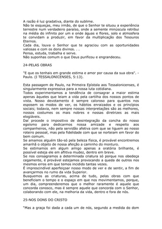 A razão é luz gradativa, diante do sublime.
Não te esqueças, meu irmão, de que o Senhor te situou a experiência
terrestre num verdadeiro paraíso, onde a semente minúscula retribui
na média do infinito por um e onde águas e flores, solo e atmosfera
te convidam a produzir, em favor da multiplicação dos Tesouros
Eternos.
Cada dia, louva o Senhor que te agraciou com as oportunidades
valiosas e com os dons divinos. . .
Pensa, estuda, trabalha e serve.
Não suponhas comum o que Deus purificou e engrandeceu.
24-PELAS OBRAS
"E que os tenhais em grande estima e amor por causa da sua obra". -
Paulo. (I TESSALONICENSES, 5:13).
Esta passagem de Paulo, na Primeira Epístola aos Tessalonicenses, é
singularmente expressiva para a nossa luta cotidiana.
Todos experimentamos a tendência de consagrar a maior estima
apenas àqueles que leiam a vida pela cartilha dos nossos pontos de
vista. Nosso devotamento é sempre caloroso para quantos nos
esposem os modos de ver, os hábitos enraizados e os princípios
sociais; todavia, nem sempre nossas interpretações são as melhores,
nossos costumes os mais nobres e nossas diretrizes as mais
elogiáveis.
Daí procede o impositivo de desintegração da concha do nosso
egoísmo para dedicarmos nossa amizade e respeito aos
companheiros, não pela servidão afetiva com que se liguem ao nosso
roteiro pessoal, mas pela fidelidade com que se norteiam em favor do
bem comum.
Se amamos alguém tão-só pela beleza física, é provável encontremos
amanhã o objeto de nossa afeição a caminho do monturo.
Se estimamos em algum amigo apenas a oratória brilhante, é
possível esteja ele em aflitiva mudez, dentro em breve.
Se nos consagramos a determinada criatura só porque nos obedeça
cegamente, é provável estejamos provocando a queda de outros nos
mesmos erros em que temos incidido tantas vezes.
É imprescindível aperfeiçoar nosso modo de ver e de sentir, a fim de
avançarmos no rumo da vida Superior.
Busquemos as criaturas, acima de tudo, pelas obras com que
beneficiam o tempo e o espaço em que nos movimentamos, porque,
um dia, compreenderemos que o melhor raramente é aquele que
concorda conosco, mas é sempre aquele que concorda com o Senhor,
colaborando com ele, na melhoria da vida, dentro e fora de nós.
25-NOS DONS DO CRISTO
“Mas a graça foi dada a cada um de nós, segundo a medida do dom
 