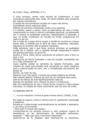 do Cristo”.-Paulo. (EFÉSIOS, 4:7.)
A alma humana, nestes vinte séculos de Cristianismo, é uma
consciência esclarecida pela razão, em plena batalha pela conquista
dos valores iluminativos.
O campo de luta permanece situado em nossa vida íntima.
Animalidade versus espiritual idade.
Milênios de sombras cristalizadas contra a luz nascente.
E o homem, pouco a pouco, entre as alternativas de vida e morte,
renascimento no corpo e retorno à atividade espiritual, vai plasmando
em si mesmo as qualidades sublimes, indispensáveis à ascensão, e
que, no fundo, constituem as virtudes do Cristo, progressivas em
cada um de nós.
Daí a razão de a graça divina ocupar a existência humana ou crescer
dentro dela, à medida que os dons de Jesus, incipientes, reduzidos,
regulares ou enormes nela se possam expressar.
Onde estiveres, seja o que fores, procura aclimatar as qualidades
cristãs em ti mesmo, com a vigilante atenção dispensada à cultura
das plantas preciosas, ao pé do lar.
Quanto à Terra, todos somos suscetíveis de produzir para o bem ou
para o mal.
Ofereçamos ao Divino Cultivador o vaso do coração, recordando que
se o "solo consciente" do
nosso espírito aceitar as sementes do Celeste Pomicultor, cada
migalha de nossa boa-vontade será convertida em canal milagroso
para a exteriorização do bem, com a multiplicação permanente das
graças do
Senhor, ao redor de nós.
Observa a tua "boa parte" e lembra que podes dilatá-la ao Infinito.
Não intentes destruir milênios de treva de um momento para outro.
Vale-te do esforço de auto-aperfeiçoamento cada dia.
Persiste em aprender com o Mestre do Amor e da Renúncia.
Não nos esqueçamos de que a Graça Divina ocupará o nosso espaço
individual, na medida de nosso crescimento real nos dons do Cristo.
26-OBREIRO SEM FÉ
“... e eu te mostrarei a minha fé pelas minhas obras”.(TIAGO, 2:18).
Em todos os lugares, vemos o obreiro sem fé, espalhando inquietação
e desânimo.
Devota-se a determinado empreendimento de caridade e abandona-
o, de início, murmurando:
–"Para quê? O mundo não presta."
Compromete-se em deveres comuns e, sem qualquer mostra de
persistência, se faz demissionário de obrigações edificantes,
alegando: - “Não nasci para o servilismo desonroso”.
Aproxima-se da fé religiosa, para desfrutar-lhe os benefícios,
 
