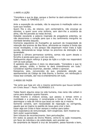 1-ANTE A LIÇÃO
"Considera o que te digo, porque o Senhor te dará entendimento em
tudo".- Paulo. II TIMÓTEO. 2:7.
Ante a exposição da verdade, não te esquives à meditação sobre as
luzes que recebes.
Quem fita o céu, de relance, sem contemplá-lo, não enxerga as
estrelas; e quem ouve uma sinfonia, sem abrir-lhe a acústica da
alma, não lhe percebe as notas divinas.
Debalde escutarás a palavra inspirada de pregadores ardentes, se
não descerrares o coração para que o teu sentimento mergulhe na
claridade bendita daquela.
Inúmeros seguidores do Evangelho se queixam da incapacidade de
retenção dos ensinos da Boa Nova, afirmando-se ineptos à frente das
novas revelações, e isto porque não dispensam maior trato à lição
ouvida, demorando-se longo tempo na província da distração e da
leviandade.
Quando a câmara permanece sombria, somos nós quem desata o
ferrolho à janela para que o sol nos visite.
Dediquemos algum esforço à graça da lição e a lição nos responderá
com as suas graças.
O apóstolo dos gentios é claro na observação. "Considera o que te
digo, porque, então, o Senhor te dará entendimento em tudo."
Considerar significa examinar, atender, refletir e apreciar.
Estejamos, pois, convencidos de que, prestando atenção aos
apontamentos do Código da Vida Eterna, o Senhor, em retribuição à
nossa boa-vontade, dar-nos-á entendimento em tudo.
2-MODO DE FAZER
"De sorte que haja em vós o mesmo sentimento que houve também
em Cristo Jesus”.- Paulo. FILIPENSES 2:5.
Todos fazem alguma coisa na vida humana, mas raros não voltam à
carne para desfazer quanto fizeram.
Ainda mesmo a criatura ociosa, que passou o tempo entre a
inutilidade e a preguiça, é constrangida a tornar à luta, a fim de
desintegrar a rede de inércia que teceu ao redor de si mesma.
Somente constrói, sem necessidade de reparação ou corrigenda,
aquele que se inspira no padrão de Jesus para criar o bem.
Fazer algo em Cristo é fazer sempre o melhor para todos:
Sem expectativa de remuneração. Sem exigências. Sem mostrar-se.
Sem exibir superioridade.
Sem tributos de reconhecimento. Sem perturbações.
Em todos os passos do Divino Mestre, vemo-lo na ação incessante,
em favor do indivíduo e da coletividade, sem prender-se.
Da carpintaria de Nazaré à cruz de Jerusalém, passa fazendo o bem,
 