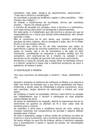 entretanto, logo após, relega-a ao esquecimento, asseverando: -
"Tudo isto é mentira e complicação."
Se convidado a posição de evidência, repete o velho estribilho: - "Não
mereço! sou indigno!..."
Se trazido a testemunhos de humildade, afirma sob manifesta
revolta: - “Quem me ofende assim”?
E transita de situação em situação, entre a lamúria e a indisciplina,
com largo tempo para sentir-se perseguido e desconsiderado.
Em toda parte, é o trabalhador que não termina o serviço por que se
responsabilizou ou o aluno que estuda continuadamente, sem jamais
aprender a lição.
Não te concentres na fé sem obras, que constitui embriaguez
perigosa da alma, todavia, não te consagres à ação, sem fé no Poder
Divino e em teu próprio esforço.
O servidor que confia na Lei da Vida reconhece que todos os
patrimônios e glórias do Universo pertencem a Deus. Em vista disso,
passa no mundo, sob a luz do entusiasmo e da ação no bem
incessante, completando as pequenas e grandes tarefas que lhe
competem, sem enamorar-se de si mesmo na vaidade e sem
escravizar-se às criações de que terá sido venturoso instrumento.
Revelemos a nossa fé, através das nossas obras na felicidade comum
e o Senhor conferirá à nossa vida o indefinível acréscimo de amor e
sabedoria, de beleza e poder.
27-DESTRUIÇÃO E MISÉRIA
“Em seus caminhos há destruição e miséria”.- Paulo. (ROMANOS 3:
16).
Quando o discípulo se distancia da confiança no Mestre e se esquiva à
ação nas linhas do exemplo que o seu divino apostolado nos legou,
preferindo a senda vasta de infidelidade à própria consciência, cava,
sem perceber, largos abismos de destruição e miséria por onde
passa.
Se cristaliza a mente na ociosidade, elimina o bom ânimo no coração
dos trabalhadores que o cercam e estrangula as suas próprias
oportunidades de servir.
Se desce ao desfiladeiro da negação, destrói as esperanças tenras no
sentimento de quantos se abeiram da fé e tece vasta rede de
sombras para si mesmo.
Se transfere a alma para a residência escura do vício, sufoca as
virtudes nascentes nos companheiros de jornada e adquire débitos
pesados para o futuro.
Se asila o desespero, apaga o tênue clarão da confiança na alma do
próximo e chora inutilmente, sob a tormenta de lágrimas destrutivas.
Se busca refúgio na casa fria da tristeza, asfixia o otimismo naqueles
que o acompanham e perde a riqueza do tempo, em lamentações
improfícuas.
 