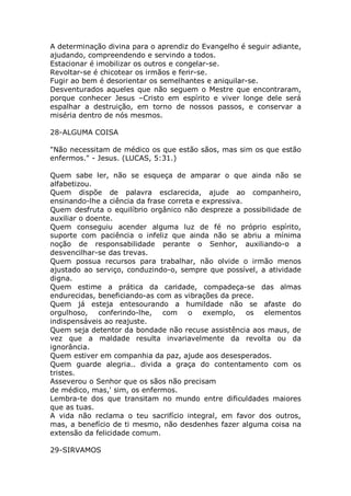 A determinação divina para o aprendiz do Evangelho é seguir adiante,
ajudando, compreendendo e servindo a todos.
Estacionar é imobilizar os outros e congelar-se.
Revoltar-se é chicotear os irmãos e ferir-se.
Fugir ao bem é desorientar os semelhantes e aniquilar-se.
Desventurados aqueles que não seguem o Mestre que encontraram,
porque conhecer Jesus –Cristo em espírito e viver longe dele será
espalhar a destruição, em torno de nossos passos, e conservar a
miséria dentro de nós mesmos.
28-ALGUMA COISA
"Não necessitam de médico os que estão sãos, mas sim os que estão
enfermos." - Jesus. (LUCAS, 5:31.)
Quem sabe ler, não se esqueça de amparar o que ainda não se
alfabetizou.
Quem dispõe de palavra esclarecida, ajude ao companheiro,
ensinando-lhe a ciência da frase correta e expressiva.
Quem desfruta o equilíbrio orgânico não despreze a possibilidade de
auxiliar o doente.
Quem conseguiu acender alguma luz de fé no próprio espírito,
suporte com paciência o infeliz que ainda não se abriu a mínima
noção de responsabilidade perante o Senhor, auxiliando-o a
desvencilhar-se das trevas.
Quem possua recursos para trabalhar, não olvide o irmão menos
ajustado ao serviço, conduzindo-o, sempre que possível, a atividade
digna.
Quem estime a prática da caridade, compadeça-se das almas
endurecidas, beneficiando-as com as vibrações da prece.
Quem já esteja entesourando a humildade não se afaste do
orgulhoso, conferindo-lhe, com o exemplo, os elementos
indispensáveis ao reajuste.
Quem seja detentor da bondade não recuse assistência aos maus, de
vez que a maldade resulta invariavelmente da revolta ou da
ignorância.
Quem estiver em companhia da paz, ajude aos desesperados.
Quem guarde alegria.. divida a graça do contentamento com os
tristes.
Asseverou o Senhor que os sãos não precisam
de médico, mas,' sim, os enfermos.
Lembra-te dos que transitam no mundo entre dificuldades maiores
que as tuas.
A vida não reclama o teu sacrifício integral, em favor dos outros,
mas, a benefício de ti mesmo, não desdenhes fazer alguma coisa na
extensão da felicidade comum.
29-SIRVAMOS
 