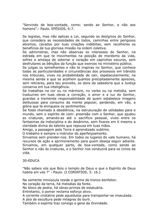 "Servindo de boa-vontade, como: sendo ao Senhor, e não aos
homens”.- Paulo. EFÉSIOS, 6:7.
Se legislas, mas não aplicas a Lei, segundo os desígnios do Senhor,
que considera as necessidades de todos, caminhas entre perigosos
abismos, cavados por tuas criações indébitas, sem recolheres os
benefícios de tua gloriosa missão na ordem coletiva.
Se administras, mas não observas os interesses do Senhor, na
estrada em que te movimentas na posição de mordomo da vida,
sofres a ameaça de soterrar o coração em caprichos escuros, sem
desfrutares as bênçãos da função que exerces no ministério público.
Se julgas os semelhantes e não te inspiras no Senhor, que conhece
todas as particularidades e circunstâncias dos processos em trânsito
nos tribunais, vives na probabilidade de cair, espetacularmente, na
mesma senda a que se acolhem quantos precipitadamente aprecies,
sem retirares, para teu proveito, os dons da sabedoria que a Justiça
conserva em tua inteligência.
Se trabalhas na cor ou no mármore, no verbo ou na melodia, sem
traduzires em tuas obras a correção, o amor e a luz do Senhor,
guardas a tremenda responsabilidade de quem estabelece imagens
delituosas para consumo da mente popular, perdendo, em vão, a
glória que te enriquece os sentimentos.
Se foste chamado à obediência, na estruturação de utilidades para o
mundo, sem o espírito de com- preensão com o Senhor, que ajudou
as criaturas, amando-as até o sacrifício pessoal, vives entre os
fantasmas da indisciplina e do desânimo, sem fixares em ti mesmo a
claridade divina do talento que repousa em tuas mãos.
Amigo, a passagem pela Terra é aprendizado sublime.
O trabalho é sempre o instrutor do aperfeiçoamento.
Sirvamos sem prender-nos. Em todos os lugares do vale humano, há
recursos de ação e aprimoramento para quem deseja seguir adiante.
Sirvamos, em qualquer parte, de boa-vontade, como sendo ao
Senhor e não às criaturas, e o Senhor nos conduzirá para os cimos da
vida.
30-EDUCA
"Não sabeis vós que Bois o templo de Deus e que o Espírito de Deus
habita em vós ?" - Paulo. (I CORINTIOS, 3: 16.)
Na semente minúscula reside o germe do tronco benfeitor.
No coração da terra, há melodias da fonte.
No bloco de pedra, há obras-primas de estatuária.
Entretanto, o pomar reclama esforço ativo.
A corrente cristalina pede aquedutos para transportar-se imaculada.
A jóia de escultura pede milagres do buril.
Também o espírito traz consigo o gene da Divindade.
 