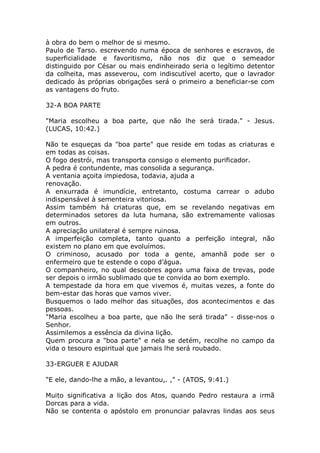 à obra do bem o melhor de si mesmo.
Paulo de Tarso. escrevendo numa época de senhores e escravos, de
superficialidade e favoritismo, não nos diz que o semeador
distinguido por César ou mais endinheirado seria o legítimo detentor
da colheita, mas asseverou, com indiscutível acerto, que o lavrador
dedicado às próprias obrigações será o primeiro a beneficiar-se com
as vantagens do fruto.
32-A BOA PARTE
"Maria escolheu a boa parte, que não lhe será tirada." - Jesus.
(LUCAS, 10:42.)
Não te esqueças da "boa parte" que reside em todas as criaturas e
em todas as coisas.
O fogo destrói, mas transporta consigo o elemento purificador.
A pedra é contundente, mas consolida a segurança.
A ventania açoita impiedosa, todavia, ajuda a
renovação.
A enxurrada é imundície, entretanto, costuma carrear o adubo
indispensável à sementeira vitoriosa.
Assim também há criaturas que, em se revelando negativas em
determinados setores da luta humana, são extremamente valiosas
em outros.
A apreciação unilateral é sempre ruinosa.
A imperfeição completa, tanto quanto a perfeição integral, não
existem no plano em que evoluímos.
O criminoso, acusado por toda a gente, amanhã pode ser o
enfermeiro que te estende o copo d’água.
O companheiro, no qual descobres agora uma faixa de trevas, pode
ser depois o irmão sublimado que te convida ao bom exemplo.
A tempestade da hora em que vivemos é, muitas vezes, a fonte do
bem-estar das horas que vamos viver.
Busquemos o lado melhor das situações, dos acontecimentos e das
pessoas.
"Maria escolheu a boa parte, que não lhe será tirada" - disse-nos o
Senhor.
Assimilemos a essência da divina lição.
Quem procura a "boa parte" e nela se detém, recolhe no campo da
vida o tesouro espiritual que jamais lhe será roubado.
33-ERGUER E AJUDAR
"E ele, dando-lhe a mão, a levantou,. ," - (ATOS, 9:41.)
Muito significativa a lição dos Atos, quando Pedro restaura a irmã
Dorcas para a vida.
Não se contenta o apóstolo em pronunciar palavras lindas aos seus
 