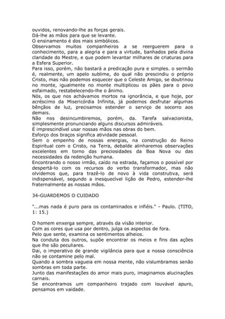 ouvidos, renovando-lhe as forças gerais.
Dá-lhe as mãos para que se levante.
O ensinamento é dos mais simbólicos.
Observamos muitos companheiros a se reerguerem para o
conhecimento, para a alegria e para a virtude, banhados pela divina
claridade do Mestre, e que podem levantar milhares de criaturas para
a Esfera Superior.
Para isso, porém, não bastará a predicação pura e simples. o sermão
é, realmente, um apelo sublime, do qual não prescindiu o próprio
Cristo, mas não podemos esquecer que o Celeste Amigo, se doutrinou
no monte, igualmente no monte multiplicou os pães para o povo
esfaimado, restabelecendo-lhe o ânimo.
Nós, os que nos achávamos mortos na ignorância, e que hoje, por
acréscimo da Misericórdia Infinita, já podemos desfrutar algumas
bênçãos de luz, precisamos estender o serviço de socorro aos
demais.
Não nos desincumbiremos, porém, da. Tarefa salvacionista,
simplesmente pronunciando alguns discursos admiráveis.
É imprescindível usar nossas mãos nas obras do bem.
Esforço dos braços significa atividade pessoal.
Sem o empenho de nossas energias, na construção do Reino
Espiritual com o Cristo, na Terra, debalde alinharemos observações
excelentes em torno das preciosidades da Boa Nova ou das
necessidades da redenção humana.
Encontrando o nosso irmão, caído na estrada, façamos o possível por
despertá-lo com os recursos do verbo transformador, mas não
olvidemos que, para trazê-lo de novo à vida construtiva, será
indispensável, segundo a inesquecível lição de Pedro, estender-lhe
fraternalmente as nossas mãos.
34-GUARDEMOS O CUIDADO
"...mas nada é puro para os contaminados e infiéis." - Paulo. (TITO,
1: 15.)
O homem enxerga sempre, através da visão interior.
Com as cores que usa por dentro, julga os aspectos de fora.
Pelo que sente, examina os sentimentos alheios.
Na conduta dos outros, supõe encontrar os meios e fins das ações
que lhe são peculiares.
Dai, o imperativo de grande vigilância para que a nossa consciência
não se contamine pelo mal.
Quando a sombra vagueia em nossa mente, não vislumbramos senão
sombras em toda parte.
Junto das manifestações do amor mais puro, imaginamos alucinações
carnais.
Se encontramos um companheiro trajado com louvável apuro,
pensamos em vaidade.
 