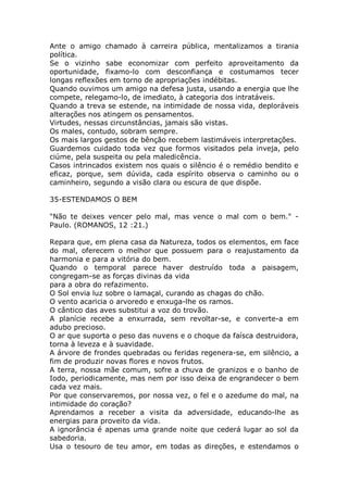 Ante o amigo chamado à carreira pública, mentalizamos a tirania
política.
Se o vizinho sabe economizar com perfeito aproveitamento da
oportunidade, fixamo-lo com desconfiança e costumamos tecer
longas reflexões em torno de apropriações indébitas.
Quando ouvimos um amigo na defesa justa, usando a energia que lhe
compete, relegamo-lo, de imediato, à categoria dos intratáveis.
Quando a treva se estende, na intimidade de nossa vida, deploráveis
alterações nos atingem os pensamentos.
Virtudes, nessas circunstâncias, jamais são vistas.
Os males, contudo, sobram sempre.
Os mais largos gestos de bênção recebem lastimáveis interpretações.
Guardemos cuidado toda vez que formos visitados pela inveja, pelo
ciúme, pela suspeita ou pela maledicência.
Casos intrincados existem nos quais o silêncio é o remédio bendito e
eficaz, porque, sem dúvida, cada espírito observa o caminho ou o
caminheiro, segundo a visão clara ou escura de que dispõe.
35-ESTENDAMOS O BEM
"Não te deixes vencer pelo mal, mas vence o mal com o bem." -
Paulo. (ROMANOS, 12 :21.)
Repara que, em plena casa da Natureza, todos os elementos, em face
do mal, oferecem o melhor que possuem para o reajustamento da
harmonia e para a vitória do bem.
Quando o temporal parece haver destruído toda a paisagem,
congregam-se as forças divinas da vida
para a obra do refazimento.
O Sol envia luz sobre o lamaçal, curando as chagas do chão.
O vento acaricia o arvoredo e enxuga-lhe os ramos.
O cântico das aves substitui a voz do trovão.
A planície recebe a enxurrada, sem revoltar-se, e converte-a em
adubo precioso.
O ar que suporta o peso das nuvens e o choque da faísca destruidora,
torna à leveza e à suavidade.
A árvore de frondes quebradas ou feridas regenera-se, em silêncio, a
fim de produzir novas flores e novos frutos.
A terra, nossa mãe comum, sofre a chuva de granizos e o banho de
Iodo, periodicamente, mas nem por isso deixa de engrandecer o bem
cada vez mais.
Por que conservaremos, por nossa vez, o fel e o azedume do mal, na
intimidade do coração?
Aprendamos a receber a visita da adversidade, educando-lhe as
energias para proveito da vida.
A ignorância é apenas uma grande noite que cederá lugar ao sol da
sabedoria.
Usa o tesouro de teu amor, em todas as direções, e estendamos o
 