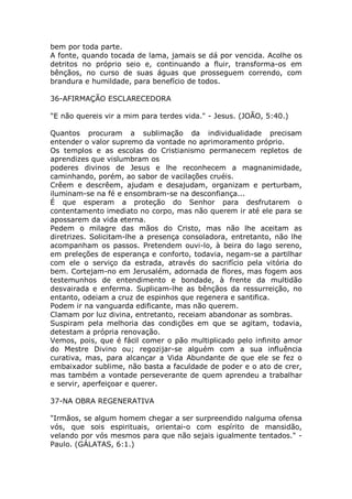 bem por toda parte.
A fonte, quando tocada de lama, jamais se dá por vencida. Acolhe os
detritos no próprio seio e, continuando a fluir, transforma-os em
bênçãos, no curso de suas águas que prosseguem correndo, com
brandura e humildade, para benefício de todos.
36-AFIRMAÇÃO ESCLARECEDORA
"E não quereis vir a mim para terdes vida." - Jesus. (JOÃO, 5:40.)
Quantos procuram a sublimação da individualidade precisam
entender o valor supremo da vontade no aprimoramento próprio.
Os templos e as escolas do Cristianismo permanecem repletos de
aprendizes que vislumbram os
poderes divinos de Jesus e lhe reconhecem a magnanimidade,
caminhando, porém, ao sabor de vacilações cruéis.
Crêem e descrêem, ajudam e desajudam, organizam e perturbam,
iluminam-se na fé e ensombram-se na desconfiança...
É que esperam a proteção do Senhor para desfrutarem o
contentamento imediato no corpo, mas não querem ir até ele para se
apossarem da vida eterna.
Pedem o milagre das mãos do Cristo, mas não lhe aceitam as
diretrizes. Solicitam-lhe a presença consoladora, entretanto, não lhe
acompanham os passos. Pretendem ouvi-lo, à beira do lago sereno,
em preleções de esperança e conforto, todavia, negam-se a partilhar
com ele o serviço da estrada, através do sacrifício pela vitória do
bem. Cortejam-no em Jerusalém, adornada de flores, mas fogem aos
testemunhos de entendimento e bondade, à frente da multidão
desvairada e enferma. Suplicam-lhe as bênçãos da ressurreição, no
entanto, odeiam a cruz de espinhos que regenera e santifica.
Podem ir na vanguarda edificante, mas não querem.
Clamam por luz divina, entretanto, receiam abandonar as sombras.
Suspiram pela melhoria das condições em que se agitam, todavia,
detestam a própria renovação.
Vemos, pois, que é fácil comer o pão multiplicado pelo infinito amor
do Mestre Divino ou; regozijar-se alguém com a sua influência
curativa, mas, para alcançar a Vida Abundante de que ele se fez o
embaixador sublime, não basta a faculdade de poder e o ato de crer,
mas também a vontade perseverante de quem aprendeu a trabalhar
e servir, aperfeiçoar e querer.
37-NA OBRA REGENERATIVA
"Irmãos, se algum homem chegar a ser surpreendido nalguma ofensa
vós, que sois espirituais, orientai-o com espírito de mansidão,
velando por vós mesmos para que não sejais igualmente tentados." -
Paulo. (GÁLATAS, 6:1.)
 