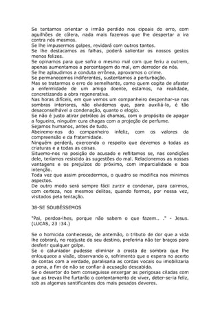 Se tentamos orientar o irmão perdido nos cipoais do erro, com
aguilhões de cólera, nada mais fazemos que lhe despertar a ira
contra nós mesmos.
Se lhe impusermos golpes, revidará com outros tantos.
Se lhe destacamos as falhas, poderá salientar os nossos gestos
menos felizes.
Se opinamos para que sofra o mesmo mal com que feriu a outrem,
apenas aumentamos a percentagem do mal, em derredor de nós.
Se lhe aplaudimos a conduta errônea, aprovamos o crime.
Se permanecemos indiferentes, sustentamos a perturbação.
Mas se tratarmos o erro do semelhante, como quem cogita de afastar
a enfermidade de um amigo doente, estamos, na realidade,
concretizando a obra regenerativa.
Nas horas difíceis, em que vemos um companheiro despenhar-se nas
sombras interiores, não olvidemos que, para auxiliá-lo, é tão
desaconselhável a condenação, quanto o elogio.
Se não é justo atirar petróleo às chamas, com o propósito de apagar
a fogueira, ninguém cura chagas com a projeção de perfume.
Sejamos humanos, antes de tudo.
Abeiremo-nos do companheiro infeliz, com os valores da
compreensão e da fraternidade.
Ninguém perderá, exercendo o respeito que devemos a todas as
criaturas e a todas as coisas.
Situemo-nos na posição do acusado e reflitamos se, nas condições
dele, teríamos resistido às sugestões do mal. Relacionemos as nossas
vantagens e os prejuízos do próximo, com imparcialidade e boa
intenção.
Toda vez que assim procedermos, o quadro se modifica nos mínimos
aspectos.
De outro modo será sempre fácil zurzir e condenar, para cairmos,
com certeza, nos mesmos delitos, quando formos, por nossa vez,
visitados pela tentação.
38-SE SOUBÉSSEMOS
"Pai, perdoa-lhes, porque não sabem o que fazem.. ." - Jesus.
(LUCAS, 23 :34.)
Se o homicida conhecesse, de antemão, o tributo de dor que a vida
lhe cobrará, no reajuste do seu destino, preferiria não ter braços para
desferir qualquer golpe.
Se o caluniador pudesse eliminar a crosta de sombra que lhe
enlouquece a visão, observando o, sofrimento que o espera no acerto
de contas com a verdade, paralisaria as cordas vocais ou imobilizaria
a pena, a fim de não se confiar à acusação descabida.
Se o desertor do bem conseguisse enxergar as perigosas ciladas com
que as trevas lhe furtarão o contentamento de viver, deter-se-ia feliz,
sob as algemas santificantes dos mais pesados deveres.
 