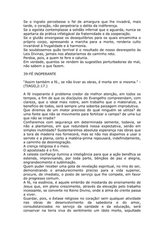 Se o ingrato percebesse o fel de amargura que lhe invadirá, mais
tarde, o coração, não perpetraria o delito da indiferença.
Se o egoísta contemplasse a solidão infernal que o aguarda, nunca se
apartaria da prática infatigável da fraternidade e da cooperação.
Se o glutão enxergasse os desequilíbrios para os quais encaminha o
próprio corpo, apressando a marcha para a morte, renderia culto
invariável à frugalidade e à harmonia.
Se soubéssemos quão terrível é o resultado de nosso desrespeito às
Leis Divinas, jamais nos afastaríamos do caminho reto.
Perdoa, pois, a quem te fere e calunia.
Em verdade, quantos se rendem às sugestões perturbadoras do mal,
não sabem o que fazem.
39-FÉ INOPERANTE
“Assim também a fé., se não tiver as obras, é morta em si mesma.” -
(TIAGO,2:17.)
A fé inoperante é problema credor da melhor atenção, em todos os
tempos, a fim de que os discípulos do Evangelho compreendam, com
clareza, que o ideal mais nobre, sem trabalho que o materialize, a
benefício de todos, será sempre uma soberba paisagem improdutiva.
Que diremos de um motor precioso do qual ninguém se utiliza? de
uma fonte que não se movimente para fertilizar o campo? de uma luz
que não se irradie?
Confiaremos com segurança em determinada semente, todavia, se
não a plantamos, em que redundará nossa expectativa, senão em
simples inutilidade? Sustentaremos absoluta esperança nas obras que
a tora de madeira nos fornecerá, mas se não nos dispomos a usar o
serrote e a plaina, certo a matéria-prima repousará, indefinidamente,
a caminho da desintegração.
A crença religiosa é o meio.
O apostolado é o fim.
A celeste confiança ilumina a inteligência para que a ação benéfica se
estenda, improvisando, por toda parte, bênçãos de paz e alegria,
engrandecimento e sublimação.
Quem puder receber uma gota de revelação espiritual, no imo do ser,
demonstrando o amadurecimento preciso para a vida superior,
procure, de imediato, o posto de serviço que lhe compete, em favor
do progresso comum.
A fé, na essência, é aquele embrião de mostarda do ensinamento de
Jesus que, em pleno crescimento, através da elevação pelo trabalho
incessante, se converte no Reino Divino, onde a alma do crente passa
a viver.
Guardar, pois, o êxtase religioso no coração! sem qualquer atividade
nas obras de desenvolvimento da sabedoria e do amor,
consubstanciados no serviço da caridade e da educação, será
conservar na terra viva do sentimento um ídolo morto, sepultado
 