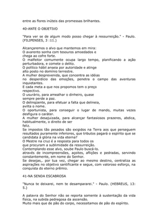 entre as flores inúteis das promessas brilhantes.
40-ANTE O OBJETIVO
"Para ver se de algum modo posso chegar à ressurreição." - Paulo.
(FILIPENSES, 3 :11.)
Alcançaremos o alvo que mantemos em mira:
O avarento sonha com tesouros amoedados e
chega ao cofre forte.
O malfeitor comumente ocupa largo tempo, planificando a ação
perturbadora, e comete o delito.
O político hábil anseia por autoridade e atinge
alto posto no domínio terrestre.
A mulher desprevenida, que concentra as idéias
no desperdício das emoções, penetra o campo das aventuras
inquietantes.
E cada meta a que nos propomos tem o preço
respectivo.
O usurário, para amealhar o dinheiro, quase
sempre perde a paz.
O delinqüente, para efetuar a falta que delineia,
avilta o nome.
O oportunista, para conseguir o lugar de mando, muitas vezes
desfigura o caráter.
A mulher desajuizada, para alcançar fantasiosos prazeres, abdica,
habitualmente, o direito de ser
feliz.
Se impostos tão pesados são exigidos na Terra aos que perseguem
resultados puramente inferiores, que tributos pagará o espírito que se
candidata à glória na vida eterna?
O Mestre na cruz é a resposta para todos os
que procuram a sublimidade da ressurreição.
Contemplando esse alvo, soube Paulo buscá-lo.
através de incompreensões, açoites, aflições e pedradas, servindo
constantemente, em nome do Senhor.
Se desejas,. por tua vez, chegar ao mesmo destino, centraliza as
aspirações no objetivo santificante e segue, com valoroso esforço, na
conquista do eterno prêmio.
41-NA SENDA ESCABROSA
"Nunca te deixarei, nem te desampararei." - Paulo. (HEBREUS, 13:
5.)
A palavra do Senhor não se reporta somente à sustentação da vida
física, na subida pedregosa da ascensão.
Muito mais que de pão do corpo, necessitamos de pão do espírito.
 