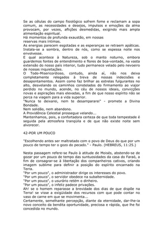Se as células do campo fisiológico sofrem fome e reclamam a sopa
comum, as necessidades e desejos, impulsos e emoções da alma
provocam, por vezes, aflições desmedidas, exigindo mais ampla
alimentação espiritual.
Há momentos de profunda exaustão, em nossas
reservas mais íntimas.
As energias parecem esgotadas e as esperanças se retraem apáticas.
Instala-se a sombra, dentro de nós, como se espessa noite nos
envolvesse.
E qual acontece à Natureza, sob o manto noturno, embora
guardemos fontes de entendimento e flores de boa-vontade, na vasta
extensão do nosso país interior, tudo permanece velado pelo nevoeiro
de nossas inquietações.
O Todo-Misericordioso, contudo, ainda aí, não nos deixa
completamente relegados à treva de nossas indecisões e
desapontamentos. Assim como faz brilhar as estrelas fulgurantes no
alto, desvelando os caminhos constelados do firmamento ao viajor
perdido no mundo, acende, no céu de nossos ideais, convicções
novas e aspirações mais elevadas, a fim de que nosso espírito não se
perca na viagem para a vida superior.
"Nunca te deixarei, nem te desampararei" - promete a Divina
Bondade.
Nem solidão, nem abandono.
A Providência Celestial prossegue velando...
Mantenhamos, pois, a confortadora certeza de que toda tempestade é
seguida pela atmosfera tranqüila e de que não existe noite sem
alvorecer.
42-POR UM POUCO
"Escolhendo antes ser maltratado com o povo de Deus do que por um
pouco de tempo ter o gozo do pecado." - Paulo. (HEBREUS, 11:25.)
Nesta passagem refere-se Paulo à atitude de Moisés, abstendo-se de
gozar por um pouco de tempo das suntuosidades da casa do Faraó, a
fim de consagrar-se à libertação dos companheiros cativos, criando
imagem sublime para definir a posição do espírito encarnado na
Terra.
"Por um pouco", o administrador dirige os interesses do povo.
"Por um pouco", o servidor obedece na subalternidade.
"Por um pouco", o usurário retém o dinheiro.
"Por um pouco", o infeliz padece privações.
Ah! se o homem reparasse a brevidade dos dias de que dispõe na
Terra! se visse a exigüidade dos recursos com que pode contar no
vaso de carne em que se movimenta...
Certamente, semelhante percepção, diante da eternidade, dar-lhe-ia
novo conceito da bendita oportunidade, preciosa e rápida, que lhe foi
concedida no mundo.
 