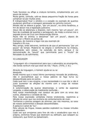 Tudo favorece ou aflige a criatura terrestre, simplesmente por um
pouco de tempo.
Muita gente, contudo, vale-se dessa pequenina fração de horas para
complicar-se por muitos anos.
É indispensável fixar o cérebro e o coração no exemplo de quantos
souberam glorificar a romagem apressada no caminho comum.
Moisés não se deteve a gozar, "por um pouco", no clima faraônico, a
fim de deixar-nos a legislação justiceira.
Jesus não se abalançou a disputar, nem mesmo "por um pouco", em
face da crueldade de quantos o perseguiam, de modo a ensinar-nos o
segredo divino da Cruz com Ressurreição Eterna.
Paulo não se animou a descansar "por um pouco", depois de
encontrar o Mestre às portas de
Damasco, de maneira a legar-nos seu exemplo de
trabalho e fé viva.
Meu amigo, onde estiveres, lembra-te de que aí permaneces "por um
pouco" de tempo. Modera-te na alegria e conforma-te na tristeza,
trabalhando sem cessar, na extensão do bem, porque é na
demonstração do "pouco" que caminharás para o "muito" de
felicidade ou de sofrimento.
43-LINGUAGEM
"Linguagem sã e irrepreensível para que o adversário se envergonhe,
não tendo nenhum mal que dizer de nós." Paulo. (TITO, 2 :8.)
Através da linguagem, o homem ajuda-se ou se
desajuda.
Ainda mesmo que o nosso íntimo permaneça nevoado de problemas,
não é aconselhável que a nossa palavra se faça turva ou
desequilibrada para os outros.
Cada qual tem o seu enigma, a sua necessidade e a sua dor e não é
justo aumentar as aflições do vizinho com a carga de nossas
inquietações.
A exteriorização da queixa desencoraja, o verbo da aspereza
vergasta, a observação do maldizente confunde...
Pela nossa manifestação mal conduzi da para com os erros dos
outros, afastamos a verdade de nós.
Pela nossa expressão verbalista menos enobrecida, repetimos a
bênção do amor que nos encheria do contentamento de viver.
Tenhamos a precisa coragem de eliminar, por nós mesmos, os raios
de nossos sentimentos e desejos descontrolados.
A palavra é canal do "eu".
Pela válvula da língua, nossas paixões explodem ou nossas virtudes
se estendem.
Cada vez que arrojamos para fora de nós o vocabulário que nos é
próprio, emitimos forças que destroem ou edificam, que solapam ou
restauram, que ferem ou balsamizam.
 