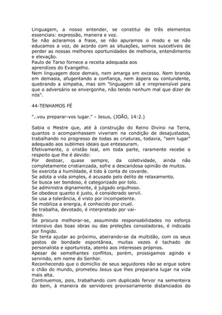 Linguagem, a nosso entender, se constitui de três elementos
essenciais: expressão, maneira e voz.
Se não aclaramos a frase, se não apuramos o modo e se não
educamos a voz, de acordo com as situações, somos suscetíveis de
perder as nossas melhores oportunidades de melhoria, entendimento
e elevação.
Paulo de Tarso fornece a receita adequada aos
aprendizes do Evangelho.
Nem linguagem doce demais, nem amarga em excesso. Nem branda
em demasia, afugentando a confiança, nem áspera ou contundente,
quebrando a simpatia, mas sim "linguagem sã e irrepreensível para
que o adversário se envergonhe, não tendo nenhum mal que dizer de
nós".
44-TENHAMOS FÉ
"..vou preparar-vos lugar." - Jesus, (JOÃO, 14:2.)
Sabia o Mestre que, até à construção do Reino Divino na Terra,
quantos o acompanhassem viveriam na condição de desajustados,
trabalhando no progresso de todas as criaturas, todavia, "sem lugar"
adequado aos sublimes ideais que entesouram.
Efetivamente, o cristão leal, em toda parte, raramente recebe o
respeito que lhe é devido:
Por destoar, quase sempre, da coletividade, ainda não
completamente cristianizada, sofre a descaridosa opinião de muitos.
Se exercita a humildade, é tido à conta de covarde.
Se adota a vida simples, é acusado pelo delito de relaxamento.
Se busca ser bondoso, é categorizado por tolo.
Se administra dignamente, é julgado orgulhoso.
Se obedece quanto é justo, é considerado servil.
Se usa a tolerância, é visto por incompetente.
Se mobiliza a energia, é conhecido por cruel.
Se trabalha, devotado, é interpretado por vai-
doso.
Se procura melhorar-se, assumindo responsabilidades no esforço
intensivo das boas obras ou das preleções consoladoras, é indicado
por fingido.
Se tenta ajudar ao próximo, abeirando-se da multidão, com os seus
gestos de bondade espontânea, muitas vezes é tachado de
personalista e oportunista, atento aos interesses próprios.
Apesar de semelhantes conflitos, porém, prossigamos agindo e
servindo, em nome do Senhor.
Reconhecendo que o domicílio de seus seguidores não se ergue sobre
o chão do mundo, prometeu Jesus que lhes prepararia lugar na vida
mais alta.
Continuemos, pois, trabalhando com duplicado fervor na sementeira
do bem, à maneira de servidores provisoriamente distanciados do
 