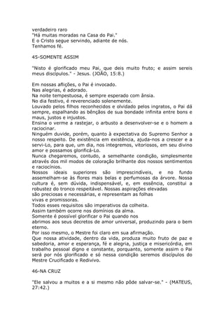verdadeiro raro
"Há muitas moradas na Casa do Pai."
E o Cristo segue servindo, adiante de nós.
Tenhamos fé.
45-SOMENTE ASSIM
"Nisto é glorificado meu Pai, que deis muito fruto; e assim sereis
meus discípulos." - Jesus. (JOÃO, 15:8.)
Em nossas aflições, o Pai é invocado.
Nas alegrias, é adorado.
Na noite tempestuosa, é sempre esperado com ânsia.
No dia festivo, é reverenciado solenemente.
Louvado pelos filhos reconhecidos e olvidado pelos ingratos, o Pai dá
sempre, espalhando as bênçãos de sua bondade infinita entre bons e
maus, justos e injustos.
Ensina o verme a rastejar, o arbusto a desenvolver-se e o homem a
raciocinar.
Ninguém duvide, porém, quanto à expectativa do Supremo Senhor a
nosso respeito. De existência em existência, ajuda-nos a crescer e a
servi-Lo, para que, um dia, nos integremos, vitoriosos, em seu divino
amor e possamos glorificá-Lo.
Nunca chegaremos, contudo, a semelhante condição, simplesmente
através dos mil modos de coloração brilhante dos nossos sentimentos
e raciocínios.
Nossos ideais superiores são imprescindíveis, e no fundo
assemelham-se às flores mais belas e perfumosas da árvore. Nossa
cultura é, sem dúvida, indispensável, e, em essência, constitui a
robustez do tronco respeitável. Nossas aspirações elevadas
são preciosas e necessárias, e representam as folhas
vivas e promissoras.
Todos esses requisitos são imperativos da colheita.
Assim também ocorre nos domínios da alma.
Somente é possível glorificar o Pai quando nos
abrimos aos seus decretos de amor universal, produzindo para o bem
eterno.
Por isso mesmo, o Mestre foi claro em sua afirmação.
Que nossa atividade, dentro da vida, produza muito fruto de paz e
sabedoria, amor e esperança, fé e alegria, justiça e misericórdia, em
trabalho pessoal digno e constante, porquanto, somente assim o Pai
será por nós glorificado e só nessa condição seremos discípulos do
Mestre Crucificado e Redivivo.
46-NA CRUZ
"Ele salvou a muitos e a si mesmo não pôde salvar-se." - (MATEUS,
27:42.)
 