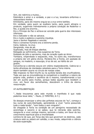 Sim, ele redimira a muitos...
Estendera o amor e a verdade, a paz e a luz, levantara enfermos e
ressuscitara mortos.
Entretanto, para ele mesmo erguia-se a cruz entre ladrões.
Em verdade, para quem se exaltara tanto, para quem atingira o
pináculo, sugerindo indiretamente a própria condição de Redentor e
Rei, a queda era enorme...
Era o Príncipe da Paz e achava-se vencido pela guerra dos interesses
inferiores.
Era o Salvador e não se salvava.
Era o Justo e padecia a suprema injustiça.
Jazia o Senhor flagelado e vencido.
Para o consenso humano era a extrema perda.
Caíra, todavia, na cruz.
Sangrando, mas de pé.
Supliciado, mas de braços abertos.
Relegado ao sofrimento, mas suspenso da Terra.
Rodeado de ódio e sarcasmo, mas de coração içado ao Amor.
Tombara, vilipendiado e esquecido, mas, no outro dia, transformava
a própria dor em glória divina. Pendera-lhe a fronte, em pastada de
sangue, no madeiro, e ressurgia, à luz do sol, ao hálito de um
jardim.
Convertia-se a derrota escura em vitória resplandecente. Cobria-se o
lenho afrontoso de claridades celestiais para a Terra inteira.
Assim também ocorre no círculo de nossas vidas.
Não tropeces no fácil triunfo ou na auréola barata dos crucificadores.
Toda vez que as circunstâncias te compelirem a modificar o roteiro da
própria vida, prefere o sacrifício de ti mesmo, transformando a tua
dor em auxílio para muitos, porque todos aqueles que recebem a
cruz, em favor dos semelhantes, descobrem o trilho da eterna
ressurreição.
47-AUTOLIBERTAÇÁO
"...Nada trouxemos para este mundo e manifesto é que nada
podemos levar dele," - Paulo, (I TIMOTEO, 6:7.)
Se desejas emancipar a alma das grilhetas escuras do "eu", começa o
teu curso de auto-libertação, aprendendo a viver "como possuindo
tudo a nada tendo", "com todos e sem ninguém".
Se chegaste à Terra na condição de um peregrino necessitado de
aconchego e socorro e se sabes; que te retirarás dela sozinho,
resigna-te a viver contigo mesmo, servindo a todos, em favor do teu
crescimento espiritual para a imortalidade.
Lembra-te de que, por força das leis que governam os destinos, cada
criatura está ou estará em solidão, a seu modo, adquirindo a ciência
da auto-superação.
 