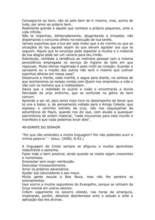 Consagra-te ao bem, não só pelo bem de ti mesmo, mas, acima de
tudo, por amor ao próprio bem.
Realmente grande é aquele que conhece a própria pequenez, ante a
vida infinita.
Não te imponhas, deliberadamente, afugentando a simpatia; não
dispensarás o concurso alheio na execução de tua tarefa.
Jamais suponhas que a tua dor seja maior que a do vizinho ou que as
situações do teu agrado sejam as que devam agradar aos que te
seguem. Aquilo que te encoraja pode espantar a muitos e o material
de tua alegria pode ser um veneno para teu irmão.
Sobretudo, combate a tendência ao melindre pessoal com a mesma
persistência empregada no serviço de higiene do leito em que
repousas. Muita ofensa registrada é peso inútil ao coração. Guardar o
sarcasmo ou o insulto dos outros não será o mesmo que cultivar
espinhos alheios em nossa casa?
Desanuvia a mente, cada manhã, e segue para diante, na certeza de
que acertaremos as nossas contas com Quem nos emprestou a vida e
não com os homens que a malbaratam.
Deixa que a realidade te auxilie a visão e encontrarás a divina
felicidade do anjo anônimo, que se confunde na glória do bem
comum.
Aprende a ser só, para seres mais livre no desempenho do dever que
te une a todos, e, de pensamento voltado para o Amigo Celeste, que
esposou o caminho estreito da cruz, não nos esqueçamos da
advertência de Paulo, quando nos diz que, com alusão a quaisquer
patrimônios de ordem material, "nada trouxemos para este mundo e
manifesto é que nada podemos levar dele".
48-DIANTE DO SENHOR
"Por que não entendeis a minha linguagem? Por não poderdes ouvir a
minha palavra." - Jesus. (JOÃO, 8:43.)
A linguagem do Cristo sempre se afigurou a muitos aprendizes
indecifrável e estranha.
Fazer todo o bem possível, ainda quando os males sejam crescentes
e numerosos.
Emprestar sem exigir retribuição.
Desculpar incessantemente.
Amar os próprios adversários.
Ajudar aos caluniadores e aos maus.
Muita gente escuta a Boa Nova, mas não lhe penetra os
ensinamentos.
Isso ocorre a muitos seguidores do Evangelho, porque se utilizam da
força mental em outros setores.
Crêem vagamente no socorro celeste, nas horas de amargura,
mostrando, porém, absoluto desinteresse ante o estudo e ante a
aplicação das leis divinas.
 