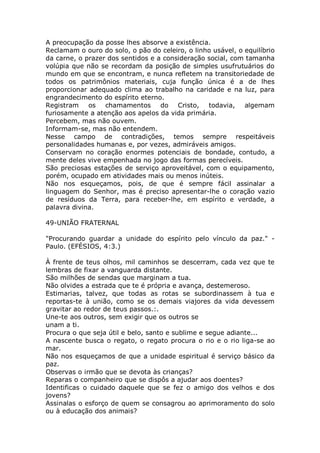 A preocupação da posse lhes absorve a existência.
Reclamam o ouro do solo, o pão do celeiro, o linho usável, o equilíbrio
da carne, o prazer dos sentidos e a consideração social, com tamanha
volúpia que não se recordam da posição de simples usufrutuários do
mundo em que se encontram, e nunca refletem na transitoriedade de
todos os patrimônios materiais, cuja função única é a de lhes
proporcionar adequado clima ao trabalho na caridade e na luz, para
engrandecimento do espírito eterno.
Registram os chamamentos do Cristo, todavia, algemam
furiosamente a atenção aos apelos da vida primária.
Percebem, mas não ouvem.
Informam-se, mas não entendem.
Nesse campo de contradições, temos sempre respeitáveis
personalidades humanas e, por vezes, admiráveis amigos.
Conservam no coração enormes potenciais de bondade, contudo, a
mente deles vive empenhada no jogo das formas perecíveis.
São preciosas estações de serviço aproveitável, com o equipamento,
porém, ocupado em atividades mais ou menos inúteis.
Não nos esqueçamos, pois, de que é sempre fácil assinalar a
linguagem do Senhor, mas é preciso apresentar-lhe o coração vazio
de resíduos da Terra, para receber-lhe, em espírito e verdade, a
palavra divina.
49-UNIÃO FRATERNAL
"Procurando guardar a unidade do espírito pelo vínculo da paz." -
Paulo. (EFÉSIOS, 4:3.)
À frente de teus olhos, mil caminhos se descerram, cada vez que te
lembras de fixar a vanguarda distante.
São milhões de sendas que marginam a tua.
Não olvides a estrada que te é própria e avança, destemeroso.
Estimarias, talvez, que todas as rotas se subordinassem à tua e
reportas-te à união, como se os demais viajores da vida devessem
gravitar ao redor de teus passos.:.
Une-te aos outros, sem exigir que os outros se
unam a ti.
Procura o que seja útil e belo, santo e sublime e segue adiante...
A nascente busca o regato, o regato procura o rio e o rio liga-se ao
mar.
Não nos esqueçamos de que a unidade espiritual é serviço básico da
paz.
Observas o irmão que se devota às crianças?
Reparas o companheiro que se dispôs a ajudar aos doentes?
Identificas o cuidado daquele que se fez o amigo dos velhos e dos
jovens?
Assinalas o esforço de quem se consagrou ao aprimoramento do solo
ou à educação dos animais?
 