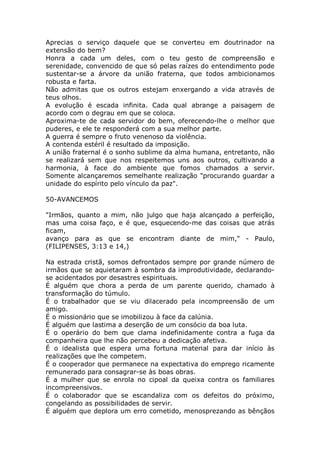 Aprecias o serviço daquele que se converteu em doutrinador na
extensão do bem?
Honra a cada um deles, com o teu gesto de compreensão e
serenidade, convencido de que só pelas raízes do entendimento pode
sustentar-se a árvore da união fraterna, que todos ambicionamos
robusta e farta.
Não admitas que os outros estejam enxergando a vida através de
teus olhos.
A evolução é escada infinita. Cada qual abrange a paisagem de
acordo com o degrau em que se coloca.
Aproxima-te de cada servidor do bem, oferecendo-lhe o melhor que
puderes, e ele te responderá com a sua melhor parte.
A guerra é sempre o fruto venenoso da violência.
A contenda estéril é resultado da imposição.
A união fraternal é o sonho sublime da alma humana, entretanto, não
se realizará sem que nos respeitemos uns aos outros, cultivando a
harmonia, à face do ambiente que fomos chamados a servir.
Somente alcançaremos semelhante realização "procurando guardar a
unidade do espírito pelo vínculo da paz".
50-AVANCEMOS
"Irmãos, quanto a mim, não julgo que haja alcançado a perfeição,
mas uma coisa faço, e é que, esquecendo-me das coisas que atrás
ficam,
avanço para as que se encontram diante de mim," - Paulo,
(FILIPENSES, 3:13 e 14,)
Na estrada cristã, somos defrontados sempre por grande número de
irmãos que se aquietaram à sombra da improdutividade, declarando-
se acidentados por desastres espirituais.
É alguém que chora a perda de um parente querido, chamado à
transformação do túmulo.
É o trabalhador que se viu dilacerado pela incompreensão de um
amigo.
É o missionário que se imobilizou à face da calúnia.
É alguém que lastima a deserção de um consócio da boa luta.
É o operário do bem que clama indefinidamente contra a fuga da
companheira que lhe não percebeu a dedicação afetiva.
É o idealista que espera uma fortuna material para dar início às
realizações que lhe competem.
É o cooperador que permanece na expectativa do emprego ricamente
remunerado para consagrar-se às boas obras.
É a mulher que se enrola no cipoal da queixa contra os familiares
incompreensivos.
É o colaborador que se escandaliza com os defeitos do próximo,
congelando as possibilidades de servir.
É alguém que deplora um erro cometido, menosprezando as bênçãos
 