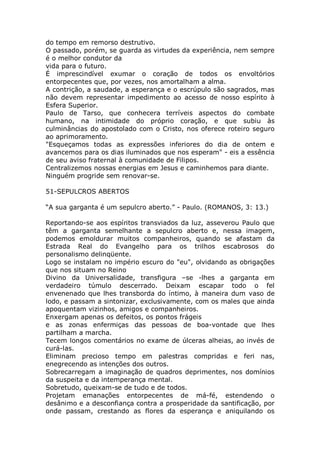do tempo em remorso destrutivo.
O passado, porém, se guarda as virtudes da experiência, nem sempre
é o melhor condutor da
vida para o futuro.
É imprescindível exumar o coração de todos os envoltórios
entorpecentes que, por vezes, nos amortalham a alma.
A contrição, a saudade, a esperança e o escrúpulo são sagrados, mas
não devem representar impedimento ao acesso de nosso espírito à
Esfera Superior.
Paulo de Tarso, que conhecera terríveis aspectos do combate
humano, na intimidade do próprio coração, e que subiu às
culminâncias do apostolado com o Cristo, nos oferece roteiro seguro
ao aprimoramento.
"Esqueçamos todas as expressões inferiores do dia de ontem e
avancemos para os dias iluminados que nos esperam" - eis a essência
de seu aviso fraternal à comunidade de Filipos.
Centralizemos nossas energias em Jesus e caminhemos para diante.
Ninguém progride sem renovar-se.
51-SEPULCROS ABERTOS
“A sua garganta é um sepulcro aberto.” - Paulo. (ROMANOS, 3: 13.)
Reportando-se aos espíritos transviados da luz, asseverou Paulo que
têm a garganta semelhante a sepulcro aberto e, nessa imagem,
podemos emoldurar muitos companheiros, quando se afastam da
Estrada Real do Evangelho para os trilhos escabrosos do
personalismo delinqüente.
Logo se instalam no império escuro do "eu", olvidando as obrigações
que nos situam no Reino
Divino da Universalidade, transfigura –se -lhes a garganta em
verdadeiro túmulo descerrado. Deixam escapar todo o fel
envenenado que lhes transborda do íntimo, à maneira dum vaso de
lodo, e passam a sintonizar, exclusivamente, com os males que ainda
apoquentam vizinhos, amigos e companheiros.
Enxergam apenas os defeitos, os pontos frágeis
e as zonas enfermiças das pessoas de boa-vontade que lhes
partilham a marcha.
Tecem longos comentários no exame de úlceras alheias, ao invés de
curá-las.
Eliminam precioso tempo em palestras compridas e feri nas,
enegrecendo as intenções dos outros.
Sobrecarregam a imaginação de quadros deprimentes, nos domínios
da suspeita e da intemperança mental.
Sobretudo, queixam-se de tudo e de todos.
Projetam emanações entorpecentes de má-fé, estendendo o
desânimo e a desconfiança contra a prosperidade da santificação, por
onde passam, crestando as flores da esperança e aniquilando os
 