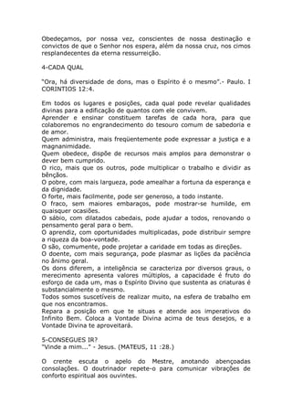 Obedeçamos, por nossa vez, conscientes de nossa destinação e
convictos de que o Senhor nos espera, além da nossa cruz, nos cimos
resplandecentes da eterna ressurreição.
4-CADA QUAL
“Ora, há diversidade de dons, mas o Espírito é o mesmo”.- Paulo. I
CORINTIOS 12:4.
Em todos os lugares e posições, cada qual pode revelar qualidades
divinas para a edificação de quantos com ele convivem.
Aprender e ensinar constituem tarefas de cada hora, para que
colaboremos no engrandecimento do tesouro comum de sabedoria e
de amor.
Quem administra, mais freqüentemente pode expressar a justiça e a
magnanimidade.
Quem obedece, dispõe de recursos mais amplos para demonstrar o
dever bem cumprido.
O rico, mais que os outros, pode multiplicar o trabalho e dividir as
bênçãos.
O pobre, com mais largueza, pode amealhar a fortuna da esperança e
da dignidade.
O forte, mais facilmente, pode ser generoso, a todo instante.
O fraco, sem maiores embaraços, pode mostrar-se humilde, em
quaisquer ocasiões.
O sábio, com dilatados cabedais, pode ajudar a todos, renovando o
pensamento geral para o bem.
O aprendiz, com oportunidades multiplicadas, pode distribuir sempre
a riqueza da boa-vontade.
O são, comumente, pode projetar a caridade em todas as direções.
O doente, com mais segurança, pode plasmar as lições da paciência
no ânimo geral.
Os dons diferem, a inteligência se caracteriza por diversos graus, o
merecimento apresenta valores múltiplos, a capacidade é fruto do
esforço de cada um, mas o Espírito Divino que sustenta as criaturas é
substancialmente o mesmo.
Todos somos suscetíveis de realizar muito, na esfera de trabalho em
que nos encontramos.
Repara a posição em que te situas e atende aos imperativos do
Infinito Bem. Coloca a Vontade Divina acima de teus desejos, e a
Vontade Divina te aproveitará.
5-CONSEGUES IR?
"Vinde a mim..." - Jesus. (MATEUS, 11 :28.)
O crente escuta o apelo do Mestre, anotando abençoadas
consolações. O doutrinador repete-o para comunicar vibrações de
conforto espiritual aos ouvintes.
 