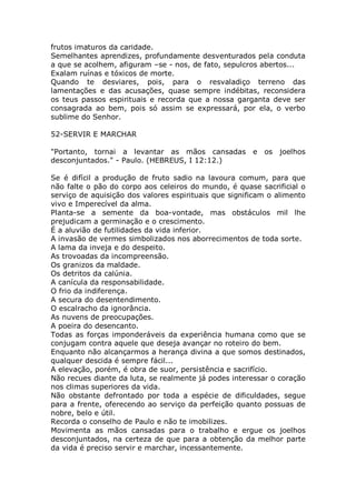 frutos imaturos da caridade.
Semelhantes aprendizes, profundamente desventurados pela conduta
a que se acolhem, afiguram –se - nos, de fato, sepulcros abertos...
Exalam ruínas e tóxicos de morte.
Quando te desviares, pois, para o resvaladiço terreno das
lamentações e das acusações, quase sempre indébitas, reconsidera
os teus passos espirituais e recorda que a nossa garganta deve ser
consagrada ao bem, pois só assim se expressará, por ela, o verbo
sublime do Senhor.
52-SERVIR E MARCHAR
"Portanto, tornai a levantar as mãos cansadas e os joelhos
desconjuntados." - Paulo. (HEBREUS, I 12:12.)
Se é difícil a produção de fruto sadio na lavoura comum, para que
não falte o pão do corpo aos celeiros do mundo, é quase sacrificial o
serviço de aquisição dos valores espirituais que significam o alimento
vivo e Imperecível da alma.
Planta-se a semente da boa-vontade, mas obstáculos mil lhe
prejudicam a germinação e o crescimento.
É a aluvião de futilidades da vida inferior.
A invasão de vermes simbolizados nos aborrecimentos de toda sorte.
A lama da inveja e do despeito.
As trovoadas da incompreensão.
Os granizos da maldade.
Os detritos da calúnia.
A canícula da responsabilidade.
O frio da indiferença.
A secura do desentendimento.
O escalracho da ignorância.
As nuvens de preocupações.
A poeira do desencanto.
Todas as forças imponderáveis da experiência humana como que se
conjugam contra aquele que deseja avançar no roteiro do bem.
Enquanto não alcançarmos a herança divina a que somos destinados,
qualquer descida é sempre fácil...
A elevação, porém, é obra de suor, persistência e sacrifício.
Não recues diante da luta, se realmente já podes interessar o coração
nos climas superiores da vida.
Não obstante defrontado por toda a espécie de dificuldades, segue
para a frente, oferecendo ao serviço da perfeição quanto possuas de
nobre, belo e útil.
Recorda o conselho de Paulo e não te imobilizes.
Movimenta as mãos cansadas para o trabalho e ergue os joelhos
desconjuntados, na certeza de que para a obtenção da melhor parte
da vida é preciso servir e marchar, incessantemente.
 