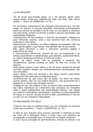 53-NA PREGAÇÃO
"Eu de muito boa-vontade gasta- rei e me deixarei gastar pelas
vossas almas, ainda que, amando-vos cada .vez mais, seja menos
amado." - Paulo. (II CORINTIOS, 12:15.)
Há numerosos companheiros da pregação salvacionista que, de bom
grado, se elevam a tribunas douradas, discorrendo preciosamente
sobre os méritos da bondade e da fé, mas, se convidados a contribuir
nas boas obras, sentem-se feridos na bolsa e recuam apressados, sob
disparatadas alegações.
Impedimentos mil lhes proíbem o exercício da caridade e afastam-se
para diferentes setores, onde a boa doutrina lhes não constitua
incômodo à vida calma.
Efetivamente, no entanto, na prática legítima do Evangelho não nos
cabe apenas gastar o que temos, mas também dar do que somos.
Não. basta derramar o cofre e solucionar questões ligadas à
experiência do corpo.
E imprescindível darmo-nos, através do suor da colaboração e do
esforço espontâneo na solidariedade, para atender, substancialmente,
as nossas obrigações primárias, à frente do Cristo.
Quem, de algum modo, não se empenha a benefício dos
companheiros, apenas conhece as lições do Alto nos círculos da
palavra.
Muita gente espera o amor alheio, a fim de amar, quando tal atitude
somente significa dilação nos empreendimentos santificadores que
nos competem.
Quem ajuda e sofre por devoção à Boa Nova, recolhe suprimentos
celestes de força para agir no progresso geral.
Lembremo-nos de que Jesus não só cedeu, em favor de todos,
quanto poderia reter em seu próprio benefício, mas igualmente fez a
doação de si mesmo pela elevação comum.
Pregadores que não gastam e nem se gastam pelo engrandecimento
das idéias redentoras do Cristianismo são orquídeas do Evangelho
sobre o apoio problemático das possibilidades alheias; mas aquele
que ensina e exemplifica, aprendendo a sacrificar-se pelo erguimento
de todos, é a árvore robusta do Eterno Bem, manifestando o Senhor
no solo rico da verdadeira fraternidade.
54-PROCUREMOS COM ZELO
"Procurai com zelo os melhores dons e eu vos mostrarei um caminho
ainda mais excelente." - Paulo. (I CORINTIOS, 12 :31.)
A idéia de que ninguém deve procurar aprender e melhorar-se para
ser mais útil à Revelação Divina é muito mais uma tentativa de
consagração à ociosidade que um ensaio de humildade incipiente.
A vida é curso avançado de aprimoramento, através do esforço e da
 