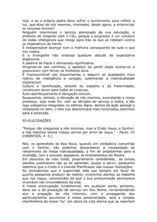 luta, e se a própria pedra deve sofrer o burilamento para refletir a
luz, que dizer de nós mesmos, chamados, desde agora, a exteriorizar
os recursos divinos?
Ninguém interrompa o serviço abençoado da sua educação, a
pretexto de cooperar com o Céu, porque o progresso é um comboio
de rodas infatigáveis que relega para trás os que se rebelam contra
os imperativos da frente.
É indispensável avançar com a melhoria conseqüente de tudo o que
nos rodeia.
E o Evangelho não endossa qualquer atitude de expectativa
displicente.
A palavra de Paulo é demasiado significativa.
Dirigindo-se aos coríntios, o apóstolo da gentil idade exorta-os a
procurarem com fervor os melhores dons.
É imprescindível nos disponhamos a adquirir as qualidades mais
nobres de inteligência e coração, sublimando a individualidade
imperecível.
Cultura e santificação, através do trabalho e da fraternidade,
constituem dever para todas as criaturas.
Auto-aperfeiçoamento é obrigação comum.
Busquemos, zelosos, a elevação de nós mesmos, assinalando a nossa
presença, seja onde for, com as bênçãos do serviço a todos, e tão
logo estejamos integrados no esforço digno, dentro da ação pessoal e
incessante no bem, o Alto nos descortinará mais iluminados caminhos
para a ascensão.
55-ELUCIDAÇÕES
"Porque não pregamos a nós mesmos, mas a Cristo Jesus, o Senhor;
e nós mesmos somos vossos servos por amor de Jesus." - Paulo. (II
CORÍNTIOS, 4 :5.)
Nós, os aprendizes da Boa Nova, quando em verdadeira comunhão
com o Senhor, não podemos desconhecer a necessidade de
retraimento da nossa individualidade, a fim de projetarmos para a
multidão, com o proveito desejável, os ensinamentos do Mestre.
Em assuntos da vida cristã, propriamente considerada.. as únicas
paixões justificáveis são as de aprender, ajudar e servir, porquanto
sabemos que o Cristo é o Grande Planificador das nossas realizações.
Se recordarmos que a supervisão dele age sempre em favor de
quanto possamos produzir de melhor, viveremos atentos ao trabalho
que nos toque, convencidos de que a sua pronunciação permanece
invariável nas circunstâncias da vida.
A nossa preocupação fundamental, em qualquer parte, portanto,
deve ser a da prestação de serviço em Seu Nome, compreendendo
que a pregação de nós mesmos, com a propaganda dos
particularismos peculiares à nossa personalidade, será a simples
interferência do nosso "eu" em obras da vida eterna que se reportam
 