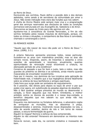 ao Reino de Deus.
Escrevendo aos coríntios, Paulo define a posição dele e dos demais
apóstolos, como sendo a de servidores da comunidade por amor a
Jesus. Não existe indicação mais clara das funções que nos cabem.
A chefia do Divino Mestre está sempre mais viva e a programação
geral dos serviços reservados aos discípulos de todas as condições
permanece estruturada em seu Evangelho de. Sabedoria e de Amor.
Procuremos as bases do Cristo para não agirmos em vão.
Ajustemo-nos à consciência do Grande Renovador, a fim de não
sermos tentados pelos nossos impulsos de dominação, porque, em
todos os climas e situações, o companheiro da Boa Nova é convidado,
chamado e constrangido a servir.
56-RENASCE AGORA
“Aquele que não nascer de novo não pode ver o Reino de Deus.” -
Jesus. (JOÃO, 3:3.)
A própria Natureza apresenta preciosas lições, nesse particular.
Sucedem-se os anos com matemática precisão, mas os dias são
sempre novos. Dispondo, assim, de trezentas e sessenta e cinco
ocasiões de aprendizado e recomeço, anualmente, quantas
oportunidades de renovação moral encontrará a criatura, no
abençoado período de uma existência?
Conserva do passado o que for bom e justo, belo e nobre, mas não
guardes do pretérito os detritos e as sombras, ainda mesmo quando
mascarados de encantador revestimento.
Faze por ti mesmo, nos domínios da tua iniciativa pela aplicação da
fraternidade real, o trabalho que a tua negligência atirará fatalmente
sobre os ombros de teus benfeitores e amigos espirituais.
Cada hora que surge pode ser portadora de reajustamento.
Se é possível, não deixes para depois os laços de amor e paz que
podes criar agora, em substituição às pesadas algemas do desafeto.
Não é fácil quebrar antigos preceitos do mundo ou desenovelar o
coração, a favor daqueles que nos ferem. Entretanto, o melhor
antídoto contra os tóxicos da aversão é a nossa boa-vontade, a
benefício daqueles que nos odeiam ou que ainda não nos
compreendem.
Enquanto nos demoramos na fortaleza defensiva, o adversário cogita
de enriquecer as munições, mas se descemos à praça,
desassombrados e serenos, mostrando novas disposições na luta, a
idéia de acordo substitui, dentro de nós e 'em torno de nossos
passos, a escura fermentação da guerra..
Alguém te magoa? Reinicia o esforço da boa compreensão.
Alguém te não entende? Persevera em demonstrar os intentos mais
nobres.
Deixa-te reviver, cada dia, na corrente cristalina e incessante do
bem.
 