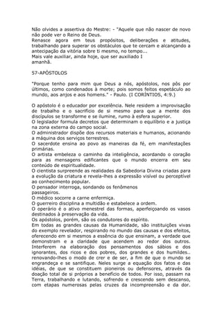 Não olvides a assertiva do Mestre: - "Aquele que não nascer de novo
não pode ver o Reino de Deus.
Renasce agora em teus propósitos, deliberações e atitudes,
trabalhando para superar os obstáculos que te cercam e alcançando a
antecipação da vitória sobre ti mesmo, no tempo...
Mais vale auxiliar, ainda hoje, que ser auxiliado I
amanhã.
57-APÓSTOLOS
"Porque tenho para mim que Deus a nós, apóstolos, nos pôs por
últimos, como condenados à morte; pois somos feitos espetáculo ao
mundo, aos anjos e aos homens." - Paulo. (I CORÍNTIOS, 4:9.)
O apóstolo é o educador por excelência. Nele residem a improvisação
de trabalho e o sacrifício de si mesmo para que a mente dos
discípulos se transforme e se ilumine, rumo à esfera superior.
O legislador formula decretos que determinam o equilíbrio e a justiça
na zona externa do campo social.
O administrador dispõe dos recursos materiais e humanos, acionando
a máquina dos serviços terrestres.
O sacerdote ensina ao povo as maneiras da fé, em manifestações
primárias.
O artista embeleza o caminho da inteligência, acordando o coração
para as mensagens edificantes que o mundo encerra em seu
conteúdo de espiritualidade.
O cientista surpreende as realidades da Sabedoria Divina criadas para
a evolução da criatura e revela-lhes a expressão visível ou perceptível
ao conhecimento popular.
O pensador interroga, sondando os fenômenos
passageiros.
O médico socorre a carne enfermiça.
O guerreiro disciplina a multidão e estabelece a ordem.
O operário é o ativo menestrel das formas, aperfeiçoando os vasos
destinados à preservação da vida.
Os apóstolos, porém, são os condutores do espírito.
Em todas as grandes causas da Humanidade, são instituições vivas
do exemplo revelador, respirando no mundo das causas e dos efeitos,
oferecendo em si mesmos a essência do que ensinam, a verdade que
demonstram e a claridade que acendem ao redor dos outros.
Interferem na elaboração dos pensamentos dos sábios e dos
ignorantes, dos ricos e dos pobres, dos grandes e dos humildes..
renovando-lhes o modo de crer e de ser, a fim de que o mundo se
engrandeça e se santifique. Neles surge a equação dos fatos e das
idéias, de que se constituem pioneiros ou defensores, através da
doação total de si próprios a benefício de todos. Por isso, passam na
Terra, trabalhando e lutando, sofrendo e crescendo sem descanso,
com etapas numerosas pelas cruzes da incompreensão e da dor.
 