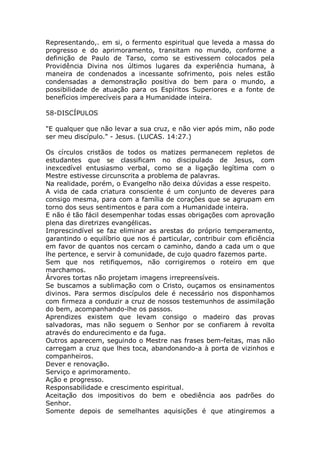 Representando,. em si, o fermento espiritual que leveda a massa do
progresso e do aprimoramento, transitam no mundo, conforme a
definição de Paulo de Tarso, como se estivessem colocados pela
Providência Divina nos últimos lugares da experiência humana, à
maneira de condenados a incessante sofrimento, pois neles estão
condensadas a demonstração positiva do bem para o mundo, a
possibilidade de atuação para os Espíritos Superiores e a fonte de
benefícios imperecíveis para a Humanidade inteira.
58-DISCÍPULOS
"E qualquer que não levar a sua cruz, e não vier após mim, não pode
ser meu discípulo." - Jesus. (LUCAS. 14:27.)
Os círculos cristãos de todos os matizes permanecem repletos de
estudantes que se classificam no discipulado de Jesus, com
inexcedível entusiasmo verbal, como se a ligação legítima com o
Mestre estivesse circunscrita a problema de palavras.
Na realidade, porém, o Evangelho não deixa dúvidas a esse respeito.
A vida de cada criatura consciente é um conjunto de deveres para
consigo mesma, para com a família de corações que se agrupam em
torno dos seus sentimentos e para com a Humanidade inteira.
E não é tão fácil desempenhar todas essas obrigações com aprovação
plena das diretrizes evangélicas.
Imprescindível se faz eliminar as arestas do próprio temperamento,
garantindo o equilíbrio que nos é particular, contribuir com eficiência
em favor de quantos nos cercam o caminho, dando a cada um o que
lhe pertence, e servir à comunidade, de cujo quadro fazemos parte.
Sem que nos retifiquemos, não corrigiremos o roteiro em que
marchamos.
Árvores tortas não projetam imagens irrepreensíveis.
Se buscamos a sublimação com o Cristo, ouçamos os ensinamentos
divinos. Para sermos discípulos dele é necessário nos disponhamos
com firmeza a conduzir a cruz de nossos testemunhos de assimilação
do bem, acompanhando-lhe os passos.
Aprendizes existem que levam consigo o madeiro das provas
salvadoras, mas não seguem o Senhor por se confiarem à revolta
através do endurecimento e da fuga.
Outros aparecem, seguindo o Mestre nas frases bem-feitas, mas não
carregam a cruz que lhes toca, abandonando-a à porta de vizinhos e
companheiros.
Dever e renovação.
Serviço e aprimoramento.
Ação e progresso.
Responsabilidade e crescimento espiritual.
Aceitação dos impositivos do bem e obediência aos padrões do
Senhor.
Somente depois de semelhantes aquisições é que atingiremos a
 