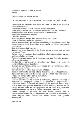 verdadeira comunhão com o Divino
Mestre.
59-PALAVRAS DA VIDA ETERNA
"Tu tens as palavras da vida eterna." – Simão Pedro. (JOÃO. 6:68.)
Rodeiam-te as palavras, em todas as fases da luta e em todos os
ângulos do caminho.
Frases respeitáveis que se referem aos teus deveres.
Verbo amigo trazido por dedicações que te reanimam e consolam.
Opiniões acerca de assuntos que te não dizem respeito.
Sugestões de variadas origens.
Preleções valiosas.
Discursos vazios que os teus ouvidos lançam ao vento.
Palavras faladas... palavras escritas...
Dentre as expressões verbalistas articuladas ou silenciosas, junto das
quais a tua mente se desenvolve, encontrarás, porém, as palavras da
vida eterna.
Guarda teu coração à escuta.
Nascem do amor insondável do Cristo, como a água pura do seio
imenso da Terra.
Muitas vezes te manténs despercebido e não lhes assinalas o aviso, o
cântico, a lição e a beleza.
Vigia no mundo, isolado de ti mesmo, para que lhes não percas o
sabor e a claridade.
Exortam-te a considerar a grandeza de Deus e a viver de
conformidade com as Suas Leis.
Referem-se ao Planeta como sendo nosso lar e à Humanidade como
sendo a nossa família.
Revelam no amor o laço que nos une a todos.
Indicam no trabalho o nosso roteiro de evolução e aperfeiçoamento.
Descerram os horizontes divinos da vida e ensinam-nos a levantar os
olhos para o mais alto e para o mais além.
"Palavras, palavras, palavras..."
Esquece aquelas que te incitam à inutilidade, aproveita quantas te
mostram as obrigações justas e te ensinam a engrandecer a
existência, mas não olvides as frases que te acordam para a luz e
para o bem; elas podem penetrar o nosso coração, através de um
amigo, de uma carta, de uma página ou de um livro, mas, no fundo,
procedem sempre de Jesus, o Divino Amigo das Criaturas.
Retém contigo as palavras da vida eterna, porque são as
santificadoras do espírito, na experiência de cada dia, e, sobretudo, o
nosso seguro apoio mental nas horas difíceis das grandes
renovações.
60-ESMOLA
 