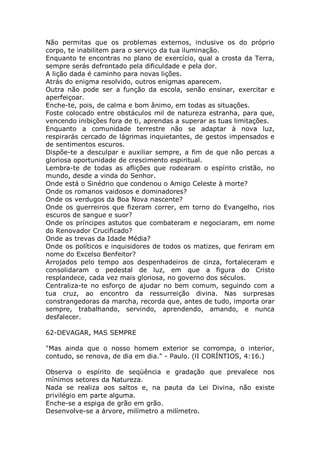 Não permitas que os problemas externos, inclusive os do próprio
corpo, te inabilitem para o serviço da tua iluminação.
Enquanto te encontras no plano de exercício, qual a crosta da Terra,
sempre serás defrontado pela dificuldade e pela dor.
A lição dada é caminho para novas lições.
Atrás do enigma resolvido, outros enigmas aparecem.
Outra não pode ser a função da escola, senão ensinar, exercitar e
aperfeiçoar.
Enche-te, pois, de calma e bom ânimo, em todas as situações.
Foste colocado entre obstáculos mil de natureza estranha, para que,
vencendo inibições fora de ti, aprendas a superar as tuas limitações.
Enquanto a comunidade terrestre não se adaptar à nova luz,
respirarás cercado de lágrimas inquietantes, de gestos impensados e
de sentimentos escuros.
Dispõe-te a desculpar e auxiliar sempre, a fim de que não percas a
gloriosa oportunidade de crescimento espiritual.
Lembra-te de todas as aflições que rodearam o espírito cristão, no
mundo, desde a vinda do Senhor.
Onde está o Sinédrio que condenou o Amigo Celeste à morte?
Onde os romanos vaidosos e dominadores?
Onde os verdugos da Boa Nova nascente?
Onde os guerreiros que fizeram correr, em torno do Evangelho, rios
escuros de sangue e suor?
Onde os príncipes astutos que combateram e negociaram, em nome
do Renovador Crucificado?
Onde as trevas da Idade Média?
Onde os políticos e inquisidores de todos os matizes, que feriram em
nome do Excelso Benfeitor?
Arrojados pelo tempo aos despenhadeiros de cinza, fortaleceram e
consolidaram o pedestal de luz, em que a figura do Cristo
resplandece, cada vez mais gloriosa, no governo dos séculos.
Centraliza-te no esforço de ajudar no bem comum, seguindo com a
tua cruz, ao encontro da ressurreição divina. Nas surpresas
constrangedoras da marcha, recorda que, antes de tudo, importa orar
sempre, trabalhando, servindo, aprendendo, amando, e nunca
desfalecer.
62-DEVAGAR, MAS SEMPRE
"Mas ainda que o nosso homem exterior se corrompa, o interior,
contudo, se renova, de dia em dia." - Paulo. (lI CORÍNTIOS, 4:16.)
Observa o espírito de seqüência e gradação que prevalece nos
mínimos setores da Natureza.
Nada se realiza aos saltos e, na pauta da Lei Divina, não existe
privilégio em parte alguma.
Enche-se a espiga de grão em grão.
Desenvolve-se a árvore, milímetro a milímetro.
 