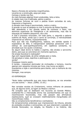 Nasce a floresta de sementes insignificantes.
Levanta-se a construção, peça por peça.
Começa o tecido nos fios.
As mais famosas páginas foram produzidas, letra a letra.
A cidade mais rica é edificada, palmo a palmo.
As maiores fortunas de ouro e pedras foram extraídas do solo,
fragmento a fragmento.
A estrada mais longa é pavimentada, metro a metro.
O grande rio que se despeja no mar é conjunto de filetes líquidos.
Não abandones o teu grande sonho de conhecer e fazer, nos
domínios superiores da inteligência e do sentimento, mas não te
esqueças do trabalho pequenino, dia a dia.
A vida é processo renovador, em toda parte, e, segundo a palavra
sublime de Paulo, ainda que a carne se corrompa, a individualidade
imperecível se reforma, incessantemente.
Para que não nos modifiquemos, todavia, em sentido oposto à
expectativa do Alto, é indispensável saibamos perseverar com o
esforço de auto-aperfeiçoamento, em vigilância constante, na
atividade que nos ajude e enobreça.
Se algum ideal divino te habita o espírito, não olvides o servicinho
diário, para que se concretize em momento oportuno.
Há ensejo favorável à realização?
Age com regularidade, de alma voltada para a meta.
Há percalços e lutas, espinhos e pedrouços na
senda?
Prossegue mesmo assim.
O tempo.. implacável dominador de civilizações e homens, marcha
apenas com sessenta minutos por hora, mas nunca se detém.
Guardemos a lição e caminhemos para diante, com a melhoria de nós
mesmos.
Devagar, mas sempre.
63-DIFERENÇAS
"Nisto todos conhecerão que sois meus discípulos, se vos amardes
uns aos outros." - Jesus. (JOÃO, 13:35.)
Nas variadas escolas do Cristianismo, vemos milhares de pessoas
que, de alguma sorte, se ligam ao Mestre e Senhor.
Há corações que se desfazem nos louvores ao Grande Médico,
exaltando-lhe a intercessão divina nos acontecimentos em que se
reconheceram favorecidos, mas não passam das afirmativas
espetaculares, qual se vivessem indefinidamente mergulhados em
maravilhosas visões.
São os simplesmente beneficiários e sonhadores.
Há temperamentos ardorosos que impressionam da tribuna, através
de preleções eruditas e comoventes, em que relacionam a posição do
Grande Renovador, na religião, na filosofia e na história, não
 