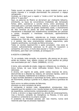 Todos ouvem as palavras do Cristo, as quais insistem para que a
mente inquieta e o coração atormentado lhe procurem o regaço
refrigerante...
Contudo, se é fácil ouvir e repetir o "vinde a mim" do Senhor, quão
difícil é “ir para Ele!”
Aqui, as palavras do Mestre se derramam por vitalizante bálsamo,
entretanto, os laços da conveniência imediatista são demasiado
fortes; além, assinala-se o convite divino, entre promessas de
renovação para a jornada redentora, todavia, o cárcere do desânimo
isola o espírito, através de grades resistentes; acolá, o chamamento
do Alto ameniza as penas da alma desiludida, mas é quase
impraticável a libertação dos impedimentos constituídos por pessoas
e coisas, situações e interesses individuais, aparentemente
inadiáveis.
Jesus, o nosso Salvador, estende-nos os braços amoráveis e
compassivos. Com ele, a vida enriquecer-se-á de valores imperecíveis
e à sombra dos seus ensinamentos celestes seguiremos, pelo
trabalho santificante, na direção da Pátria Universal...
Todos os crentes registram-lhe o apelo consolador, mas raros se
revelam suficientemente valorosos na fé para lhe buscarem a
companhia. Em suma, é muito doce escutar o “vinde a mim”...
Entretanto, para falar com verdade, já consegues ir?
6-ACEITA A CORREÇÃO
“E, na verdade, toda correção, no presente, não parece ser de gozo,
senão de tristeza, mas, depois, produz um fruto pacífico de justiça
nos exercitados por ela”.- Paulo. (HEBREUS, 12:11).
A terra, sob a pressão do arado, rasga-se e dilacera-se, no entanto, a
breve tempo, de suas leiras retificadas brotam flores e frutos
deliciosos.
A árvore, em regime de poda, perde vastas reservas de seiva,
desnutrindo-se e afeando-se, todavia, em semanas rápidas, cobre-se
de nova robustez, habilitando-se à beleza e à fartura.
A água humilde abandona o aconchego da fonte, sofre os impositivos
do movimento, alcança o grande rio e, depois, partilha a grandeza do
mar.
Qual ocorre na esfera simples da Natureza,
acontece no reino complexo da alma.
A corrigenda é sempre rude, desagradável, amargurosa; mas,
naqueles que lhe aceitam a luz, resulta sempre em frutos abençoados
de experiência, conhecimento, compreensão e justiça.
A terra, a árvore e a água suportam-na, através de constrangimento,
mas o Homem, campeão da inteligência no Planeta, é livre para
recebê-la e ambientá-la no próprio coração.
O problema da felicidade pessoal, por isso mesmo, nunca será
resolvido pela fuga ao processo reparador.
 