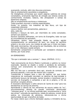 avançando, contudo, além dos discursos preciosos.
São os simplesmente sacerdotes e pregadores.
Há inteligências primorosas que vazam páginas sublimes de crença
consoladora, arrancando lágrimas de emoção aos leitores ávidos de
conhecimento revelador, todavia, não ultrapassam o campo do
beletrismo religioso.
São os simplesmente escritores e intelectuais.
Todos guardam recursos e méritos especializados.
Existe, no entanto, nos trabalhos da Boa Nova, um tipo de
cooperador diferente.
Louva o Senhor com pensamentos, palavras e
atos, cada dia.
Distribui o tesouro do bem, por intermédio do verbo consolador,
sempre que possível.
Escreve conceitos edificantes, em torno do Evangelho, toda vez que
as circunstâncias lho permitem.
Ultrapassa, porém, toda pregação falada ou escrita, agindo
incessantemente na sementeira do bem, em obras de sacrifício
próprio e de amor puro, nos moldes de ação que o Cristo nos legou.
Não pede recompensa, não pergunta por resultados, não se sintoniza
com o mal. Abençoa e ajuda sempre.
Semelhante companheiro é conhecido por verdadeiro discípulo do
Senhor, por muito amar.
64-SEMEADORES
"Eis que o semeador saiu a semear." - Jesus. (MATEUS. 13:3.)
Todo ensinamento do Divino Mestre é profundo e sublime na menor
expressão. Quando se dispõe a contar a parábola do semeador,
começa com ensinamento de Inestimável importância que vale
relembrar.
Não nos fala que o semeador deva agir, através do contrato com
terceiras pessoas, e sim que ele mesmo saiu a semear.
Transferindo a imagem para o solo do espírito, em que tantos
imperativos de renovação convidam os obreiros da boa-vontade à
santificante lavoura da elevação, somos levados a reconhecer que o
servidor do Evangelho é compelido a sair de si próprio, a fim de
beneficiar corações alheios.
É necessário desintegrar o velho cárcere do "ponto de vista" para nos
devotarmos ao serviço do próximo.
Aprendendo a ciência de nos retirarmos da escura cadeia do "eu",
excursionaremos através do grande continente denominado
"interesse geral". E, na infinita extensão dele, encontraremos a "terra
das almas", sufocada de espinheiros, ralada de pobreza, revesti da de
pedras ou intoxicada de pântanos, oferecendo-nos a divina
oportunidade de agir a benefício de todos.
Foi nesse roteiro que o Divino Semeador pautou o ministério da luz,
 