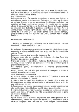 Cada alma é sempre uma incógnita para outra alma. Em razão disso,
não será lícito erguer as paredes de nossa tranqüilidade sobre os
alicerces do sentimento alheio.
Não nos iludamos.
Retifiquemos em nós quanto prejudique a nossa paz íntima e
estendamos braços e pensamentos fraternos, em todas as direções,
na certeza de que, se somos portadores de virtudes e defeitos, nas
ocasiões de juízo receberemos sempre de acordo com as nossas
obras. E, compreendendo que a Bondade do Senhor brilha para todas
as criaturas, sem distinção de pessoas, recordemos em nosso favor e
em favor dos outros as significativas palavras de Paulo: - "Se alguém
confia de si mesmo que é do Cristo, pense outra vez isto consigo,
porque tanto quanto esse alguém é do Cristo, também nós do Cristo
somos."
66-ACORDAR E ERGUER-SE
"Desperta, tu que dormes! Levanta-te dentre os mortos e o Cristo te
iluminará." - Paulo. (EFÉSIOS, 5:14.)
Há milhares de companheiros nossos que dormem, indefinidamente,
enquanto se alonga debalde para eles o glorioso dia de experiência
sobre a Terra.
Percebem vagamente a produção incessante da
Natureza, mas não se recordam da obrigação de algo fazer em
benefício do progresso coletivo.
Diante da árvore que se cobre de frutos ou da abelha que tece o favo
de mel, não se lembram do comezinho dever de contribuir para a
prosperidade comum.
De maneira geral, assemelham-se a mortos preciosamente
adornados.
Chega, porém, um dia em que acordam e começam a louvar o
Senhor, em êxtase admirável...
Isso, no entanto, é insuficiente.
Há muitos irmãos de olhos abertos, guardando, porém, a alma na
posição horizontal da ociosidade.
É preciso que os corações despertos se ergam para a vida, se
levantem para trabalhar na sementeira e na seara do bem, a fim de
que o Mestre os ilumine.
Esforcemo-nos por alertar os nossos companheiros adormecidos, mas
não olvidemos a necessidade de auxiliá-los no soerguimento.
É imprescindível saibamos improvisar os recursos indispensáveis em
auxílio dos nossos afeiçoados ou não que precisam levantar-se para
as bênçãos de Jesus.
Não basta recomendar.
Quem receita serviço e virtude ao próximo, sem antes preparar-lhe o
entendimento, através do espírito de fraternidade, identifica-se com o
instrutor exigente ,que reclama do aluno integral conhecimento
 