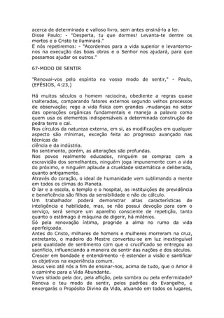 acerca de determinado e valioso livro, sem antes ensiná-lo a ler.
Disse Paulo: - "Desperta, tu que dormes! Levanta-te dentre os
mortos e o Cristo te iluminará."
E nós repetiremos: - "Acordemos para a vida superior e levantemo-
nos na execução das boas obras e o Senhor nos ajudará, para que
possamos ajudar os outros."
67-MODO DE SENTIR
"Renovai-vos pelo espírito no vosso modo de sentir," - Paulo,
(EFÉSIOS, 4:23,)
Há muitos séculos o homem raciocina, obediente a regras quase
inalteradas, comparando fatores externos segundo velhos processos
de observação; rege a vida física com grandes .mudanças no setor
das operações orgânicas fundamentais e maneja a palavra como
quem usa os elementos indispensáveis a determinada construção de
pedra terra e cal.
Nos círculos da natureza externa, em si, as modificações em qualquer
aspecto são mínimas, exceção feita ao progresso avançado nas
técnicas da
ciência e da indústria.
No sentimento, porém, as alterações são profundas.
Nos povos realmente educados, ninguém se compraz com a
escravidão dos semelhantes, ninguém joga impunemente com a vida
do próximo, e ninguém aplaude a crueldade sistemática e deliberada,
quanto antigamente.
Através do coração, o ideal de humanidade vem sublimando a mente
em todos os climas do Planeta.
O lar e a escola, o templo e o hospital, as instituições de previdência
e beneficência são filhos da sensibilidade e não do cálculo.
Um trabalhador poderá demonstrar altas características de
inteligência e habilidade, mas, se não possui devoção para com o
serviço, será sempre um aparelho consciente de repetição, tanto
quanto o estômago é máquina de digerir, há milênios.
Só pela renovação íntima, progride a alma no rumo da vida
aperfeiçoada.
Antes do Cristo, milhares de homens e mulheres morreram na cruz,
entretanto, o madeiro do Mestre converteu-se em luz inextinguível
pela qualidade de sentimento com que o crucificado se entregou ao
sacrifício, influenciando a maneira de sentir das nações e dos séculos.
Crescer em bondade e entendimento -é estender a visão e santificar
os objetivos na experiência comum.
Jesus veio até nós a fim de ensinar-nos, acima de tudo, que o Amor é
o caminho para a Vida Abundante.
Vives sitiado pela dor, pela aflição, pela sombra ou pela enfermidade?
Renova o teu modo de sentir, pelos padrões do Evangelho, e
enxergarás o Propósito Divino da Vida, atuando em todos os lugares,
 