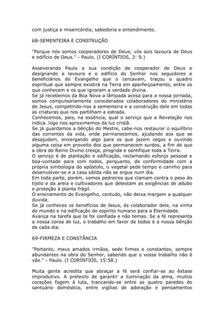 com justiça e misericórdia, sabedoria e entendimento.
68-SEMENTEIRA E CONSTRUÇÃO
"Porque nós somos cooperadores de Deus; vós sois lavoura de Deus
e edifício de Deus." - Paulo. (I CORÍNTIOS, 3: 9.)
Asseverando Paulo a sua condição de cooperador de Deus e
designando a lavoura e o edifício do Senhor nos seguidores e
beneficiários do Evangelho que o cercavam, traçou o quadro
espiritual que sempre existirá na Terra em aperfeiçoamento, entre os
que conhecem e os que ignoram a verdade divina.
Se já recebemos da Boa Nova a lâmpada acesa para a nossa jornada,
somos compulsoriamente considerados colaboradores do ministério
de Jesus, competindo-nos a sementeira e a construção dele em todas
as criaturas que nos partilham a estrada.
Conhecemos, pois, na essência, qual o serviço que a Revelação nos
indica. logo nos aproximemos da luz cristã.
Se já guardamos a bênção do Mestre, cabe-nos restaurar o equilíbrio
das correntes da vida, onde permanecemos, ajudando aos que se
desajudam, enxergando algo para os que jazem cegos e ouvindo
alguma coisa em proveito dos que permanecem surdos, a fim de que
a obra do Reino Divino cresça, progrida e santifique toda a Terra.
O serviço é de plantação e edificação, reclamando esforço pessoal e
boa-vontade para com todos, porquanto, de conformidade com a
própria simbologia do apóstolo, o vegetal pede tempo e carinho para
desenvolver-se e a casa sólida não se ergue num dia.
Em toda parte, porém, vemos pedreiros que clamam contra o peso do
tijolo e da areia e cultivadores que detestam as exigências de adubo
e proteção à planta frágil.
O ensinamento do Evangelho, contudo, não deixa margem a qualquer
duvida.
Se já conheces os benefícios de Jesus, és colaborador dele, na vinha
do mundo e na edificação do espírito humano para a Eternidade.
Avança na tarefa que te foi confiada e não temas. Se a fé representa
a nossa coroa de luz, o trabalho em favor de todos é a nossa bênção
de cada dia.
69-FIRMEZA E CONSTÂNCIA
"Portanto, meus amados irmãos, sede firmes e constantes, sempre
abundantes na obra do Senhor, sabendo que o vosso trabalho não é
vão." - Paulo. (I CORÍNTIOS, 15:58.)
Muita gente acredita que abraçar a fé será confiar-se ao êxtase
improdutivo. A pretexto de garantir a iluminação da alma, muitos
corações fogem à luta, trancando-se entre as quatro paredes do
santuário doméstico, entre vigílias de adoração e pensamentos
 