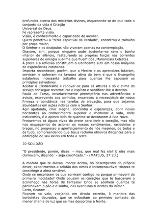 profundos acerca dos mistérios divinos, esquecendo-se de que todo o
conjunto da vida é Criação
Universal de Deus.
Fé representa visão.
Visão, é conhecimento e capacidade de auxiliar.
Quem penetrou a "terra espiritual da verdade", encontrou o trabalho
por graça maior.
O Senhor e os discípulos não viveram apenas na contemplação.
Oravam, sim, porque ninguém pode sustentar-se sem o banho
interior de silêncio, restaurando as próprias forças nas correntes
superiores de energia sublime que fluem dos ,Mananciais Celestes.
A prece e a reflexão constituem o lubrificante sutil em nossa máquina
de experiências cotidianas.
Importa reconhecer, porém, que o Mestre e os aprendizes lutaram,
serviram e sofreram na lavoura ativa do bem e que o Evangelho
estabelece incessante trabalho para quantos lhe esposam os
princípios salvadores.
Aceitar o Cristianismo é renovar-se para as Alturas e só o clima do
serviço consegue reestruturar o espírito e santificar-lhe o destino.
Paulo de Tarso, invariavelmente peremptório nas advertências e
avisos, escrevendo aos coríntios, encareceu a necessidade de nossa
firmeza e constância nas tarefas de elevação, para que sejamos
abundantes em ações nobres com o Senhor.
Agir ajudando, criar alegria, concórdia e esperanças, abrir novos
horizontes ao conhecimento superior e melhorar a vida, onde
estivermos, é o aposto lado de quantos se devotaram à Boa Nova.
Procuremos as águas vivas da prece para lenir o coração, mas não
nos esqueçamos de acionar os nossos sentimentos, raciocínios e
braços, no progresso e aperfeiçoamento de nós mesmos, de todos e
de tudo, compreendendo que Jesus reclama obreiros diligentes para a
edificação de seu Reino em toda a Terra.
70-SOLIDÃO
"O presidente, porém, disse: - mas, que mal fez ele? E eles mais
clamavam, dizendo: - seja crucificado." - (MATEUS, 27:23.)
A medida que te elevas, monte acima, no desempenho do próprio
dever, experimentas a solidão dos cimos e incomensurável tristeza te
constringe a alma sensível.
Onde se encontram os que sorriram contigo no parque primaveril da
primeira mocidade? Onde pousam os corações que te buscavam o
aconchego nas horas de fantasia? Onde se acolhem quantos te
partilhavam o pão e o sonho, nas aventuras ri dentes do início?
Certo, ficaram...
Ficaram no vale, voejando em círculo estreito, à maneira das
borboletas douradas, que se esfacelam ao primeiro contacto da
menor chama de luz que se lhes descortine à frente.
 