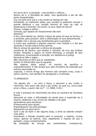 Em torno de ti, a claridade.. mas também o silêncio...
Dentro de ti, a felicidade de saber, mas igualmente a dor de não
seres compreendido...
Tua voz grita sem eco e o teu anseio se alonga em vão.
Entretanto, se realmente sobes, que ouvidos te poderiam escutar a
grande distância e que coração faminto de calor do vale se
abalançaria a entender, de pronto, os teus ideais de altura?
Choras, indagas e sofres...
Contudo, que espécie de renascimento não será
doloroso?
A ave, para libertar-se, destrói o berço da casca em que se formou, e
a semente, para produzir, sofre a dilaceração na cova desconhecida.
A solidão com o serviço aos semelhantes gera a grandeza.
A rocha que sustenta a planície costuma viver isolada e o Sol que
alimenta o mundo inteiro brilha sozinho.
Não te canses de aprender a ciência da elevação.
Lembra-te do Senhor, que escalou o Calvário, de cruz aos ombros
feridos. Ninguém o seguiu na morte afrontosa, à exceção de dois
malfeitores, constrangidos à punição, em obediência à justiça.
Recorda-te dele e segue...
Não relaciones os bens que já. espalhaste.
Confia no Infinito Bem que te aguarda.
Não esperes pelos outros, na marcha de sacrifício e
engrandecimento. E não olvides que, pelo ministério da redenção que
exerceu para todas as
criaturas, o Divino Amigo dos Homens não somente viveu, lutou e
sofreu sozinho, mas também foi perseguido e crucificado.
71-APROVEITA
"Se alguém diz: - eu amo a Deus, e aborrece a seu irmão, é
mentiroso. Pois quem não ama o seu irmão, ao qual viu, como pode
amar a Deus, a quem não viu?" - (1 JOÃO, 4:20.)
A vida é processo de crescimento da alma ao encontro da Grandeza
Divina.
Aproveita as lutas e dificuldades da senda para a expansão de ti
mesmo, dilatando o teu círculo de relações e de ação.
Aprendamos para esclarecer.
Entesouremos para ajudar.
Engrandeçamo-nos para proteger.
Eduquemo-nos para servir.
Com o ato de fazer e dar alguma coisa, a alma se estende sempre
mais além.
Guardando a bênção recebida para si somente, o espírito, muitas
vezes, apenas se adorna, mas, espalhando a riqueza de que é
portador, cresce constantemente.
Na prestação de serviço aos semelhantes, incorpora-se,
 
