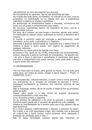 naturalmente, ao coro das alegrias que provoca.
No ensinamento ao aprendiz, liga-se aos benefícios da lição.
Na criação das boas obras, no trabalho, na virtude ou na arte, vive no
progresso, na santificação ou na beleza com que a experiência
individual e coletiva se alarga e aperfeiçoa.
Na distribuição de pensamentos sadios e elevados, converte-se em
fonte viva de graça e contentamento para todos.
No concurso espontâneo, dentro do ministério do bem, une-se à
prosperidade comum.
Dá, pois, de ti mesmo, de tuas forças e recursos, agindo sem cessar,
na instituição de valores novos, auxiliando os outros, a benefício de ti
mesmo.
O mundo é caminho vasto de evolução e aprimoramento, onde
transitam, ao teu lado, a ignorância e a fraqueza.
Aproveita a gloriosa oportunidade de expansão que a esfera física te
confere e ajuda a quem passa, sem cogitar de pagamento de
qualquer natureza.
O próximo é a nossa ponte de ligação com Deus.
Se buscas o Pai, ajuda ao teu irmão, amparando-vos reciprocamente,
porque, segundo a palavra iluminada do evangelista, "se alguém diz:
- eu amo a Deus, e aborrece o semelhante, é mentiroso, pois quem
não ama o companheiro com quem convive, como pode amar a Deus,
a quem ainda não conhece?"
72-INCOMPREENSÃO
"Fiz-me fraco para os fracos, para ganhar os fracos. Fiz-me tudo para
todos para, por todos os meios, chegar a salvar alguns". - Paulo. (1
CORÍNTIOS, 9:22.)
A incompreensão, indiscutivelmente, é assim como a treva perante a
luz, entretanto, se a vocação da claridade te assinala o íntimo,
prossegue combatendo as sombras, nos menores recantos de teu
caminho.
Não te esqueças, porém, da lei do auxílio e observa-lhe os princípios,
antes da ação.
Descer para ajudar é a arte divina de quantos alcançaram
conscienciosamente a vida mais alta.
A luz ofuscante produz a cegueira.
Se as estrelas da sabedoria e do amor te povoam o coração, não
humilhes quem passa sob o nevoeiro da ignorância e da maldade.
Gradua as manifestações de ti mesmo para que o teu socorro não se
faça destrutivo.
Se a chuva alagasse indefinidamente o deserto, a pretexto de saciar-
lhe a sede, e se o Sol queimasse o lago, sem medida, com a desculpa
de subtrair-lhe o barro úmido, nunca teríamos clima adequado à
produção de utilidades para a vida. I
Não te faças demasiado superior diante dos inferiores ou
 