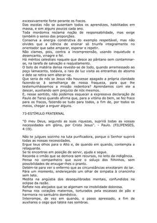 excessivamente forte perante os fracos.
Das escolas não se ausentam todos os aprendizes, habilitados em
massa, e sim alguns poucos cada ano.
Toda mordomia reclama noção de responsabilidade, mas exige
também o senso das proporções.
Conserva a energia construtiva do exemplo respeitável, mas não
olvides que a ciência de ensinar só triunfa integralmente no
orientador que sabe amparar, esperar e repetir.
Não clames, pois, contra a incompreensão, usando inquietude e
desencanto, vinagre e fel.
Há méritos celestiais naquele que desce ao pântano sem contaminar-
se, na tarefa de salvação e reajustamento.
O bolo de matéria densa reveste-se de Iodo, quando arremessado ao
poço lamacento, todavia, o raio de luz visita as entranhas do abismo
e dele se retira sem alterar-se.
Que seria de nós se Jesus não houvesse apagado a própria claridade
fazendo-se à semelhança de nossa fraqueza, para que lhe
testemunhássemos a missão redentora? Aprendamos com ele a
descer, auxiliando sem prejuízo de nós mesmos.
E, nesse sentido, não podemos esquecer a expressiva declaração de
Paulo de Tarso quando afirma que, para a vitória do bem, se fez fraco
para os fracos, fazendo-se tudo para todos, a fim de, por todos os
meios, chegar a erguer alguns.
73-ESTÍMULO FRATERNAL
"O meu Deus, segundo as suas riquezas, suprirá todas as vossas
necessidades em glória, por Cristo Jesus". - Paulo. (FILIPENSES,
4:19).
Não te julgues sozinho na luta purificadora, porque o Senhor suprirá
todas as nossas necessidades.
Ergue teus olhos para o Alto e, de quando em quando, contempla a
retaguarda.
Se te encontras em posição de servir, ajuda e segue.
Recorda o irmão que se demora sem recursos, no leito da indigência.
Pensa no companheiro que ouve o soluço dos filhinhos, sem
possibilidades de enxugar-lhes o pranto.
Detém-te para ver o enfermo que as circunstâncias enxotaram do lar.
Pára um momento, endereçando um olhar de simpatia à criancinha
sem teto.
Medita na angústia dos desequilibrados mentais, confundidos no
eclipse da razão.
Reflete nos aleijados que se algemam na imobilidade dolorosa.
Pensa nos corações maternos, torturados pela escassez de pão e
harmonia no santuário doméstico.
Interrompe, de vez em quando, o passo apressado, a fim de
auxiliares o cego que tateia nas sombras.
 