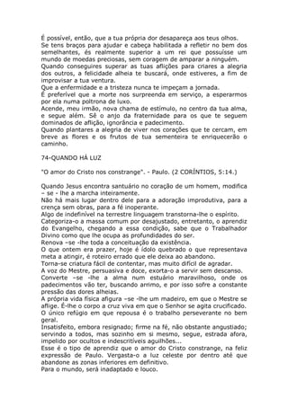 É possível, então, que a tua própria dor desapareça aos teus olhos.
Se tens braços para ajudar e cabeça habilitada a refletir no bem dos
semelhantes, és realmente superior a um rei que possuísse um
mundo de moedas preciosas, sem coragem de amparar a ninguém.
Quando conseguires superar as tuas aflições para criares a alegria
dos outros, a felicidade alheia te buscará, onde estiveres, a fim de
improvisar a tua ventura.
Que a enfermidade e a tristeza nunca te impeçam a jornada.
É preferível que a morte nos surpreenda em serviço, a esperarmos
por ela numa poltrona de luxo.
Acende, meu irmão, nova chama de estímulo, no centro da tua alma,
e segue além. Sê o anjo da fraternidade para os que te seguem
dominados de aflição, ignorância e padecimento.
Quando plantares a alegria de viver nos corações que te cercam, em
breve as flores e os frutos de tua sementeira te enriquecerão o
caminho.
74-QUANDO HÁ LUZ
"O amor do Cristo nos constrange". - Paulo. (2 CORÍNTIOS, 5:14.)
Quando Jesus encontra santuário no coração de um homem, modifica
– se - lhe a marcha inteiramente.
Não há mais lugar dentro dele para a adoração improdutiva, para a
crença sem obras, para a fé inoperante.
Algo de indefinível na terrestre linguagem transtorna-lhe o espírito.
Categoriza-o a massa comum por desajustado, entretanto, o aprendiz
do Evangelho, chegando a essa condição, sabe que o Trabalhador
Divino como que lhe ocupa as profundidades do ser.
Renova –se -lhe toda a conceituação da existência.
O que ontem era prazer, hoje é ídolo quebrado o que representava
meta a atingir, é roteiro errado que ele deixa ao abandono.
Torna-se criatura fácil de contentar, mas muito difícil de agradar.
A voz do Mestre, persuasiva e doce, exorta-o a servir sem descanso.
Converte –se -lhe a alma num estuário maravilhoso, onde os
padecimentos vão ter, buscando arrimo, e por isso sofre a constante
pressão das dores alheias.
A própria vida física afigura –se -lhe um madeiro, em que o Mestre se
aflige. É-lhe o corpo a cruz viva em que o Senhor se agita crucificado.
O único refúgio em que repousa é o trabalho perseverante no bem
geral.
Insatisfeito, embora resignado; firme na fé, não obstante angustiado;
servindo a todos, mas sozinho em si mesmo, segue, estrada afora,
impelido por ocultos e indescritíveis aguilhões...
Esse é o tipo de aprendiz que o amor do Cristo constrange, na feliz
expressão de Paulo. Vergasta-o a luz celeste por dentro até que
abandone as zonas inferiores em definitivo.
Para o mundo, será inadaptado e louco.
 