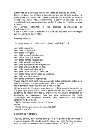 Exterioriza-se a correção celeste em todos os ângulos da Terra.
Raros, contudo, lhe aceitam a bênção, porque semelhante dádiva, na
maior parte das vezes, não chega envolvida em arminho, e, quando
levada aos lábios, não se assemelha a saboroso confeito. Surge,
revestida de acúleos ou misturada de fel, à guisa de remédio curativo
e salutar.
Não percas, portanto, a tua preciosa oportunidade de
aperfeiçoamento.
A dor e o obstáculo, o trabalho e a luta são recursos de sublimação
que nos compete aproveitar.
7-PELOS FRUTOS
“Por seus frutos os conhecereis”. - Jesus. MATEUS, 7:16
Nem pelo tamanho.
Nem pela configuração.
Nem pelas ramagens.
Nem pela imponência da copa.
Nem pelos rebentos verdes.
Nem pelas pontas ressequidas.
Nem pelo aspecto brilhante.
Nem pela apresentação desagradável.
Nem pela antiguidade do tronco.
Nem pela fragilidade das folhas.
Nem pela casca rústica ou delicada.
Nem pelas flores perfumadas ou inodoras.
Nem pelo aroma atraente.
Nem pelas emanações repulsivas.
Árvore alguma será conhecida ou amada pelas aparências exteriores,
mas sim pelos frutos, peja utilidade, pela produção.
Assim também nosso espírito em plena jornada...
Ninguém que se consagre realmente à verdade dará testemunho de
nós pelo que parecemos, pela superficialidade de nossa vida, pela
epiderme de nossas atitudes ou expressões individuais percebidas ou
apreciadas de passagem, mas sim pela substância de nossa
colaboração no progresso comum, pela importância de nosso
concurso no bem geral.
- "Pelos frutos os conhecereis" - disse o
Mestre.
- "Pelas nossas ações seremos conhecidos"
- repetiremos nós.
8-OBREIROS A TENTOS
“Aquele, porém, que atenta bem para a lei perfeita da liberdade e
nisso persevera, não sendo ouvinte esquecido, mas fazedor da obra,
esse tal será bem-aventurado em seus feitos." - TIAGO, 1 :25.
 